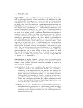 3.1. WEB SERVICES                                                                31

Expressibility. Just as Object Oriented programming simpliﬁes the manage-
ment of objects by organizing them in a hierarchy, a lot of research on access
control is focused on the simplest ways to write rules that are both sound w.r.t.
desired policies and easily writable and understandable. In this line we note
the RBAC (Role Based Access Control ) framework proposed by Ferraiolo and
Kuhn [113] that organizes individuals according to the administrative role they
have (doctor, visitor, etc.) together with a role hierarchy that deﬁnes the inher-
itance of permissions of junior role r to a senior role r . Access control decisions
are based uniquely on the role played by the requester, on the action, and on
the object in the request. OrBAC [129] reﬁnes this model by introducing a hi-
erarchy of contexts in which a request has to be analyzed as well as a hierarchy
on objects. These models often yield very simple policies but at the expense of
expressibility. For example in pure RBAC it is not possible to express that the
same individual, regardless of her role, shall not perform two diﬀerent actions in
the same execution context (this is called dynamic separation of duty). On the
other side of the spectrum, ABAC (Attribute-Based Access Control ) provides
no hierarchy, and the decision is based solely on the values of a set of attributes
extracted from the request and from the environment. This implies that every
aspect that can inﬂuence an access control decision has to be modeled by a
valued attribute, and thus that this type of access control system, while being
able to express any kind of policy, is hard to deploy and manage. Its versa-
tility nonetheless made it the system of choice for Web Service access control
systems such as XACML [173], especially in the currently developed XACML
3.0 version, with its WS proﬁle [9].

Layered model of Access Control. A layered model has emerged over the
years from the industry best practices as well as from the availability of dedicated
systems. Access control in distributed systems is now viewed as consisting in
three interacting components:

Authentication: the ﬁrst phase is implemented in applications such as Shib-
    boleth and consists in the authentication of users. I.e., a user has to
    authenticate to one such server using e.g. his login and password or a
    more complex authentication protocol, and once the authentication con-
    straints imposed on the server are satisﬁed (e.g. the user has provided a
    valid certiﬁcate authenticating his signature veriﬁcation key and has re-
    sponded successfully to a challenge-response protocol) the server issues
    a token that can be employed by the user to prove his identity to other
    services. Alternatively, in the case of SAML Single Sign-On, the server
    will authenticate the user to other services.

Assertions: once the user is identiﬁed he can negotiate with security services to
    obtain assertions that qualify him. For example a user can use his identity
    to activate a role and thereby obtain a role membership credential. This
    credential can then be employed to gain new ones expressing permissions
    associated with this role.
 