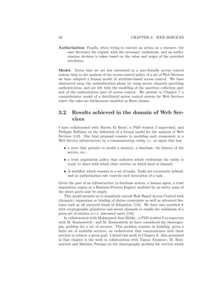 32                                            CHAPTER 3. WEB SERVICES

Authorization: Finally, when trying to execute an action on a resource, the
    user decorates his request with the necessary credentials, and an autho-
    rization decision is taken based on the value and origin of the provided
    attributes.

Model. Given that we are less interested in a user-friendly access control
system than in the analysis of the access control policy of a set of Web Services
we have adopted a formal model of attribute-based access control. We have
abstracted away the authentication phase by using secure channels providing
authentication, and are left with the modeling of the assertion collection part
and of the authorization part of access control. We present in Chapter 7 a
comprehensive model of a distributed access control system for Web Services
where the rules are furthermore modeled as Horn clauses.


3.2      Results achieved in the domain of Web Ser-
         vices
I have collaborated with Marwa El Houri, a PhD student I        supervised, and
Philippe Balbiani on the deﬁnition of a formal model for the    analysis of Web
Services [110]. Our ﬁnal proposal consists in modeling each     component in a
Web Service infrastructure by a communicating entity, i.e. an   agent that has:

     • a store that permits to model a memory, a database, the history of the
       service, etc.;

     • a trust negotiation policy that indicates which credentials the entity is
       ready to share with which other entities on which kind of channel;

     • A workﬂow which consists in a set of tasks. Tasks are recursively deﬁned,
       and an authorization rule controls each invocation of a task.

Given the part of an infrastructure (a database system, a human agent, a trust
negotiation engine or a Business Process Engine) modeled by an entity some of
the above parts may be empty.
    This model permits us to seamlessly encode Role Based Access Control with
(dynamic) separation or binding of duties constraints as well as advanced fea-
tures such as all surveyed kinds of delegation [110]. We have also enriched it
with cryptographic primitives and secure channels to enable the validation of a
given set of entities w.r.t. untrusted users [110].
    In collaboration with Mohammed Anis Mekki—a PhD student I co-supervise
with M. Rusinowitch—and M. Rusinowitch we have considered the choreogra-
phy problem for a set of services. This problem consists in building, given a
ﬁnite set of available services, an orchestrator that communicates with these
services to achieve a given goal. I detail this work in Chapter 9. Also presented
in that chapter is the work in collaboration with Tigran Avanesov, M. Rusi-
nowitch and Mathieu Turuani on the choreography problem for services which
 