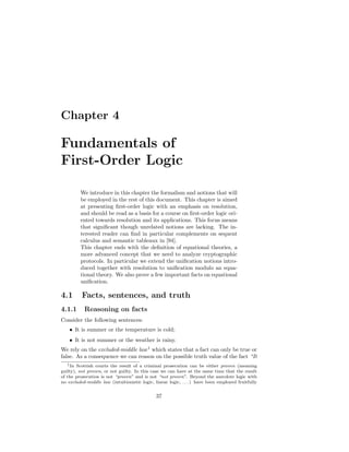 Chapter 4

Fundamentals of
First-Order Logic

         We introduce in this chapter the formalism and notions that will
         be employed in the rest of this document. This chapter is aimed
         at presenting ﬁrst-order logic with an emphasis on resolution,
         and should be read as a basis for a course on ﬁrst-order logic ori-
         ented towards resolution and its applications. This focus means
         that signiﬁcant though unrelated notions are lacking. The in-
         terested reader can ﬁnd in particular complements on sequent
         calculus and semantic tableaux in [94].
         This chapter ends with the deﬁnition of equational theories, a
         more advanced concept that we need to analyze cryptographic
         protocols. In particular we extend the uniﬁcation notions intro-
         duced together with resolution to uniﬁcation modulo an equa-
         tional theory. We also prove a few important facts on equational
         uniﬁcation.

4.1       Facts, sentences, and truth
4.1.1      Reasoning on facts
Consider the following sentences:
    • It is summer or the temperature is cold;
    • It is not summer or the weather is rainy.
We rely on the excluded-middle law 1 which states that a fact can only be true or
false. As a consequence we can reason on the possible truth value of the fact “It
   1 In Scottish courts the result of a criminal prosecution can be either proven (meaning

guilty), not proven, or not guilty. In this case we can have at the same time that the result
of the prosecution is not “proven” and is not “not proven”. Beyond the anecdote logic with
no excluded-middle law (intuitionistic logic, linear logic, . . . ) have been employed fruitfully


                                               37
 