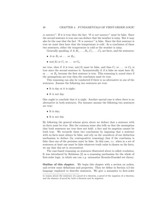 38              CHAPTER 4. FUNDAMENTALS OF FIRST-ORDER LOGIC

is summer”. If it is true then the fact “It is not summer” must be false. Since
the second sentence is true one can deduce that the weather is rainy. But it may
also be the case that the fact “It is summer” is false. Since the ﬁrst sentence is
true we must then have that the temperature is cold. As a conclusion of these
two sentences, either the temperature is cold or the weather is rainy.
    Generally speaking, if A, B1 , . . . , Bn , C1 , . . . , Ck are facts, and the sentences:

     • A or B1 or . . . or Bn ;

     • not(A) or C1 or . . . or Ck .

are true, then if A is true, not(A) must be false, and thus C1 or . . . or Ck is
true since the second sentence is. Symmetrically if A is false we must have B1
or . . . or Bn because the ﬁrst sentence is true. This reasoning is sound since if
the assumptions are true then the conclusion must be true.
    This reasoning can also be conducted if there is no alternative in one of the
sentences. Assume the following two sentences are true:

     • It is day or it is night;

     • It is not day.

One ought to conclude that it is night. Another special case is when there is no
alternative in both sentences. For instance assume the following two sentences
are true:

     • It is day;

     • It is not day.

By following the general scheme given above we deduce that a sentence with
no facts must be true. But the common sense also tells us that the assumption
that both sentences are true does not hold: a fact and its negation cannot be
both true. We reconcile these two conclusions by imposing that a sentence
with no facts must always be false, and rely on the soundness of our deduction
mechanism to deduce (by contrapositive reasoning) that if the conclusion is
false then one of the premises must be false. In this case, i.e. when in a set of
sentences at least one must be false whatever truth value is chosen on the facts,
we say that this set is inconsistent.
    The case-based reasoning on sentences illustrated above is called resolution.
It was introduced by Robinson [3] as a reasoning mechanism for the whole of
ﬁrst-order logic, in which one can e.g. axiomatize Zermelo-Fraenkel set theory.

Outline of this chapter. We begin this chapter with a section on orders,
and review some deﬁnitions and properties. Then we deﬁne in Section 4.3 the
language employed to describe sentences. We give a semantics to ﬁrst-order
to reason about the existence of a proof of a theorem, a proof of the negation of a theorem,
and the absence of proof for both a theorem and its negation.
 
