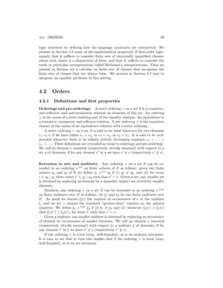 4.2. ORDERS                                                                         39

logic sentences by deﬁning how the language constructs are interpreted. We
present in Section 4.5 some of the mathematical properties of ﬁrst-order logic,
namely that it suﬃces to consider ﬁnite sets of universally quantiﬁed clauses,
where each clause is a disjunction of facts, and that it suﬃces to consider the
truth in particular interpretations called Herbrand’s interpretations. Then we
present in Section 4.6 a calculus on ﬁnite sets of clauses that recognizes the
ﬁnite sets of clauses that are always false. We present in Section 4.7 how to
integrate an equality predicate in this setting.


4.2      Orders
4.2.1     Deﬁnitions and ﬁrst properties
Orderings and pre-orderings. A strict ordering < on a set S is a transitive,
anti-reﬂexive, and anti-symmetric relation on elements of this set. An ordering
≤ is the union of a strict ordering and of the equality relation. An equivalence is
a transitive, symmetric and reﬂexive relation. A pre-ordering is the transitive
closure of the union of an equivalence relation with a strict ordering.
     A strict ordering < on a set S is said to be total whenever for two elements
e1 , e2 ∈ S we have either e1 = e2 , or e1 < e2 , or e2 < e1 . It is said to be well-
founded whenever there is no inﬁnite strictly decreasing sequence e1 > . . . >
en > . . .. These deﬁnitions are extended as usual to orderings and pre-orderings.
We call an element e maximal (respectively strictly maximal ) with respect to a
set η of elements, if for any element e in η we have e      e (respectively e     e).


Extension to sets and multisets. Any ordering                  on a set E can be ex-
tended to an ordering set on ﬁnite subsets of E as follows: given two ﬁnite
subsets η1 and η2 of E we deﬁne η1 set η2 if (i) η1 = η2 , and (ii) for every
e ∈ η2  η1 there exists e ∈ η1  η2 such that e       e. Given a set, any smaller set
is obtained by replacing an element by a (possibly empty) set of strictly smaller
elements.
    Similarly, any ordering       on a set E can be extended to an ordering mul
on ﬁnite multisets over E as follows: let ξ1 and ξ2 be two ﬁnite multisets over
E. As usual we denote ξ(e) the number of occurrences of e in the multiset
ξ, and we let > denote the standard “greater-than” relation on the natural
numbers. We deﬁne ξ1 mul ξ2 if (i) ξ1 = ξ2 and (ii) whenever ξ2 (e) > ξ1 (e)
then ξ1 (e ) > ξ2 (e ), for some e such that e       e.
    Given a multiset, any smaller multiset is obtained by replacing an occurrence
of element by occurrences of smaller elements. We call an element e maximal
(respectively strictly maximal ) with respect to a multiset ξ of elements, if for
any element e in ξ we have e          e (respectively e    e).
    If the ordering      is total (resp. well-founded), so is its multiset extension.
It is easy to see that in turn this implies that if the ordering        is total (resp.
well-founded), so is its set extension.
 