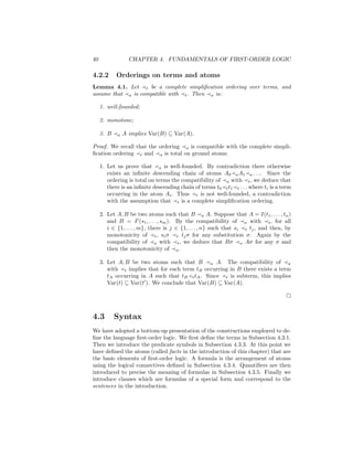 40                CHAPTER 4. FUNDAMENTALS OF FIRST-ORDER LOGIC

4.2.2       Orderings on terms and atoms
Lemma 4.1. Let t be a complete simpliﬁcation ordering over terms, and
assume that a is compatible with t . Then a is:

     1. well-founded;

     2. monotone;

     3. B   a   A implies Var(B) ⊆ Var(A).

Proof. We recall that the ordering a is compatible with the complete simpli-
ﬁcation ordering t and a is total on ground atoms.

     1. Let us prove that a is well-founded. By contradiction there otherwise
        exists an inﬁnite descending chain of atoms A0 a A1 a . . .. Since the
        ordering is total on terms the compatibility of a with t , we deduce that
        there is an inﬁnite descending chain of terms t0 t t1 t . . . where ti is a term
        occurring in the atom Ai . Thus t is not well-founded, a contradiction
        with the assumption that t is a complete simpliﬁcation ordering.

     2. Let A, B be two atoms such that B a A. Suppose that A = I(t1 , . . . , tn )
        and B = I (s1 , . . . , sm ). By the compatibility of a with t , for all
        i ∈ {1, . . . , m}, there is j ∈ {1, . . . , n} such that si t tj , and then, by
        monotonicity of t , si σ t tj σ for any substitution σ. Again by the
        compatibility of a with t , we deduce that Bσ a Aσ for any σ and
        then the monotonicity of a .

     3. Let A, B be two atoms such that B a A. The compatibility of a
        with t implies that for each term tB occurring in B there exists a term
        tA occurring in A such that tB t tA . Since t is subterm, this implies
        Var(t) ⊆ Var(t ). We conclude that Var(B) ⊆ Var(A).




4.3         Syntax
We have adopted a bottom-up presentation of the constructions employed to de-
ﬁne the language ﬁrst-order logic. We ﬁrst deﬁne the terms in Subsection 4.3.1.
Then we introduce the predicate symbols in Subsection 4.3.3. At this point we
have deﬁned the atoms (called facts in the introduction of this chapter) that are
the basic elements of ﬁrst-order logic. A formula is the arrangement of atoms
using the logical connectives deﬁned in Subsection 4.3.4. Quantiﬁers are then
introduced to precise the meaning of formulas in Subsection 4.3.5. Finally we
introduce clauses which are formulas of a special form and correspond to the
sentences in the introduction.
 
