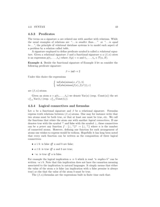 4.3. SYNTAX                                                                      43

4.3.3     Predicates
The terms on a signature α are related one with another with relations. While
the usual examples of relations are “. . . is smaller than. . . ” or “. . . is equal
to. . . ”, the principle of relational database systems is to model each aspect of
a problem by a relation called table.
     A signature employed to deﬁne predicate symbol is called a relational signa-
ture. Given a relational signature β and a functional signature α a (β, α)-atom
is an expression p(t1 , . . . , tn ) where β(p) = n and t1 , . . . , tn ∈ T (α, X ).
Example 4. Beside the functional signature of Example 3 let us consider the
following predicate signature:

                                   β = inf → 2

Under this choice the expressions

                          inf(abs(minus(x, x )), λ)
                          inf(abs(minus(f (x), f (x ))), ε)

are (β, α)-atoms.
   Given an atom a = p(t1 , . . . , tn ) we denote Var(a) (resp. Const(a)) the set
∪n Var(ti ) (resp. ∪n Const(ti )).
 i=1                i=1


4.3.4     Logical connectives and formulas
Let α be a functional signature and β be a relational signature. Formulas
express truth relations between (β, α)-atoms. One may for instance write that
two atoms must be both true, or that at least one must be true, etc. We call
the functions that relate the atom one with another logical connectives. If one
denotes true with the symbol and false with the symbol ⊥, these connectives
can be a priori any function f : {⊥, }n → {⊥, } where n is the number
of connected atoms. However, deﬁning one function for each arrangement of
atoms one wishes to express would be tedious. Hopefully it has long been noted
that every such function can be written as the composition of three logical
connectives:
   • a ∨ b: is false iﬀ a and b are false;
   • a ∧ b: is true iﬀ a and b are true;
   • ¬a: is true iﬀ a is false.
For example the logical implication a ⇒ b which is read “a implies b” can be
written ¬a ∨ b. Note that this implication does not have the causation meaning
associated to the implication in natural languages. It simply means that either
the value of the atom a is false (an implication with a false premise is always
true) or else that the value of the atom b must be true.
   The (β, α)-formulas are the expressions built in ﬁnite time such that:
 