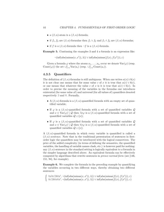 44              CHAPTER 4. FUNDAMENTALS OF FIRST-ORDER LOGIC

     • a (β, α)-atom is a (β, α)-formula;

     • if f1 , f2 are (β, α)-formulas then f1 ∨ f2 and f1 ∧ f2 are (β, α)-formulas;

     • if f is a (β, α)-formula then ¬f is a (β, α)-formula.

Example 5. Continuing the examples 3 and 4 a formula is an expression like:

           ¬(inf(abs(minus(x, x )), λ)) ∨ inf(abs(minus(f (x), f (x ))), ε)

   Given a formula ϕ where the atoms a1 , . . . , an occur we denote Var(ϕ) (resp.
Const(ϕ)) the set ∪n Var(ai ) (resp. ∪n Const(ai )).
                   i=1                i=1


4.3.5      Quantiﬁers
The deﬁnition of (β, α)-formulas is still ambiguous. When one writes a(x) ∨ b(x)
it is not clear one means that for some value c of x it is true that a(c) ∨ b(c),
or one means that whatever the value c of x is it is true that a(c) ∨ b(c). In
order to precise the meaning of the variables in the formulas one introduces
existential (for some value of) and universal (for all values of) quantiﬁers denoted
respectively ∃ and ∀. Formally,

     • A (β, α)-formula is a (β, α)-quantiﬁed formula with an empty set of quan-
       tiﬁed variable;

     • If ϕ is a (β, α)-quantiﬁed formula with a set of quantiﬁed variables Q
       and x ∈ Var(ϕ)  Q then ∃xϕ is a (β, α)-quantiﬁed formula with a set of
       quantiﬁed variables Q ∪ {x};

     • If ϕ is a (β, α)-quantiﬁed formula with a set of quantiﬁed variables Q
       and x ∈ Var(ϕ)  Q then ∀xϕ is a (β, α)-quantiﬁed formula with a set of
       quantiﬁed variables Q ∪ {x}.

A (β, α)-quantiﬁed formula in which every variable is quantiﬁed is called a
(β, α)-sentence. Note that in the traditional presentation of sentences in ﬁrst-
order logic the quantiﬁers may be interleaved with the logical connectives. The
price of the added complexity (in terms of deﬁning the semantics, the quantiﬁed
variables, the handling of variable names clash, etc.) is however paid for nothing:
any (β, α)-sentence in the standard setting is logically equivalent to a formula in
the simpler language described above. An equivalent formula can be eﬀectively
computed by algorithms that rewrite sentences in prenex normal form (see [146,
151, 94], for example).

Example 6. We complete the formula in the preceding example by quantifying
the variables occurring in two diﬀerent ways, thereby obtaining two diﬀerent
sentences:
      ∀x∀ε∃λ∀x , ¬(inf(abs(minus(x, x )), λ)) ∨ inf(abs(minus(f (x), f (x ))), ε)
      ∀ε∃λ∀x∀x , ¬(inf(abs(minus(x, x )), λ)) ∨ inf(abs(minus(f (x), f (x ))), ε)
 