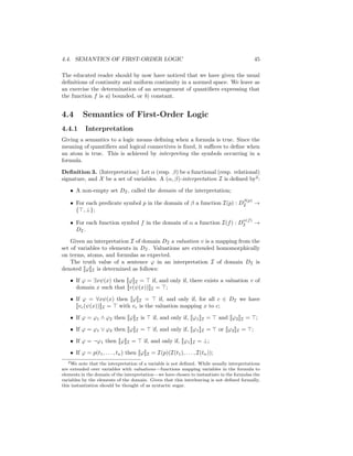4.4. SEMANTICS OF FIRST-ORDER LOGIC                                                                 45

The educated reader should by now have noticed that we have given the usual
deﬁnitions of continuity and uniform continuity in a normed space. We leave as
an exercise the determination of an arrangement of quantiﬁers expressing that
the function f is a) bounded, or b) constant.


4.4       Semantics of First-Order Logic
4.4.1      Interpretation
Giving a semantics to a logic means deﬁning when a formula is true. Since the
meaning of quantiﬁers and logical connectives is ﬁxed, it suﬃces to deﬁne when
an atom is true. This is achieved by interpreting the symbols occurring in a
formula.

Deﬁnition 3. (Interpretation) Let α (resp. β) be a functional (resp. relational)
signature, and X be a set of variables. A (α, β)-interpretation I is deﬁned by2 :

    • A non-empty set DI , called the domain of the interpretation;
                                                                                          β(p)
    • For each predicate symbol p in the domain of β a function I(p) : DI                           →
      { , ⊥};
                                                                                          α(f )
    • For each function symbol f in the domain of α a function I(f ) : DI                           →
      DI .

    Given an interpretation I of domain DI a valuation v is a mapping from the
set of variables to elements in DI . Valuations are extended homomorphically
on terms, atoms, and formulas as expected.
    The truth value of a sentence ϕ in an interpretation I of domain DI is
denoted [[ϕ]]I is determined as follows:

    • If ϕ = ∃xψ(x) then [[ϕ]]I = if, and only if, there exists a valuation v of
      domain x such that [[v(ψ(x))]]I = ;

    • If ϕ = ∀xψ(x) then [[ϕ]]I =      if, and only if, for all c ∈ DI we have
      [[vc (ψ(x))]]I = with vc is the valuation mapping x to c;

    • If ϕ = ϕ1 ∧ ϕ2 then [[ϕ]]I is          if, and only if, [[ϕ1 ]]I =       and [[ϕ2 ]]I =       ;

    • If ϕ = ϕ1 ∨ ϕ2 then [[ϕ]]I =           if, and only if, [[ϕ1 ]]I =       or [[ϕ2 ]]I =    ;

    • If ϕ = ¬ϕ1 then [[ϕ]]I =           if, and only if, [[ϕ1 ]]I = ⊥;

    • If ϕ = p(t1 , . . . , tn ) then [[ϕ]]I = I(p)(I(t1 ), . . . , I(tn ));
   2 We note that the interpretation of a variable is not deﬁned. While usually interpretations

are extended over variables with valuations—functions mapping variables in the formula to
elements in the domain of the interpretation—we have chosen to instantiate in the formulas the
variables by the elements of the domain. Given that this interleaving is not deﬁned formally,
this instantiation should be thought of as syntactic sugar.
 
