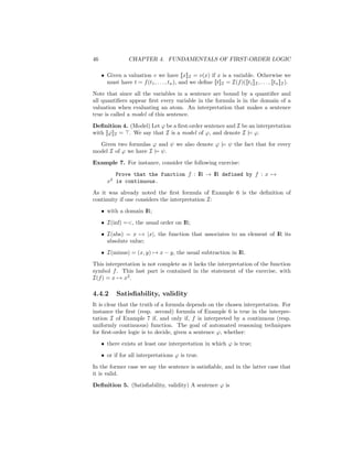 46                CHAPTER 4. FUNDAMENTALS OF FIRST-ORDER LOGIC

     • Given a valuation v we have [[x]]I = v(x) if x is a variable. Otherwise we
       must have t = f (t1 , . . . , tn ), and we deﬁne [[t]]I = I(f )([[t1 ]]I , . . . , [[tn ]]I ).

Note that since all the variables in a sentence are bound by a quantiﬁer and
all quantiﬁers appear ﬁrst every variable in the formula is in the domain of a
valuation when evaluating an atom. An interpretation that makes a sentence
true is called a model of this sentence.

Deﬁnition 4. (Model) Let ϕ be a ﬁrst-order sentence and I be an interpretation
with [[ϕ]]I = . We say that I is a model of ϕ, and denote I |= ϕ.

  Given two formulas ϕ and ψ we also denote ϕ |= ψ the fact that for every
model I of ϕ we have I |= ψ.

Example 7. For instance, consider the following exercise:

          Prove that the function f : I → I defined by f : x →
                                      R   R
       x2 is continuous.

As it was already noted the ﬁrst formula of Example 6 is the deﬁnition of
continuity if one considers the interpretation I:

     • with a domain I
                     R;

     • I(inf) =<, the usual order on I
                                     R;

     • I(abs) = x → |x|, the function that associates to an element of I its
                                                                       R
       absolute value;

     • I(minus) = (x, y) → x − y, the usual subtraction in I
                                                           R.

This interpretation is not complete as it lacks the interpretation of the function
symbol f . This last part is contained in the statement of the exercise, with
I(f ) = x → x2 .

4.4.2       Satisﬁability, validity
It is clear that the truth of a formula depends on the chosen interpretation. For
instance the ﬁrst (resp. second) formula of Example 6 is true in the interpre-
tation I of Example 7 if, and only if, f is interpreted by a continuous (resp.
uniformly continuous) function. The goal of automated reasoning techniques
for ﬁrst-order logic is to decide, given a sentence ϕ, whether:

     • there exists at least one interpretation in which ϕ is true;

     • or if for all interpretations ϕ is true.

In the former case we say the sentence is satisﬁable, and in the latter case that
it is valid.

Deﬁnition 5. (Satisﬁability, validity) A sentence ϕ is
 