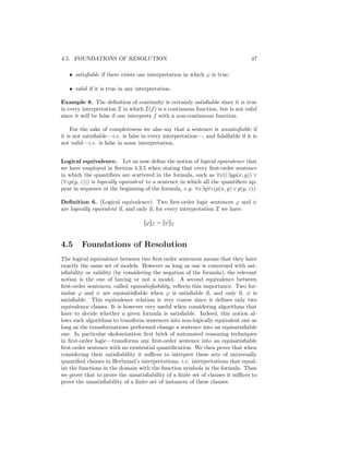 4.5. FOUNDATIONS OF RESOLUTION                                                   47

   • satisﬁable if there exists one interpretation in which ϕ is true;

   • valid if it is true in any interpretation.

Example 8. The deﬁnition of continuity is certainly satisﬁable since it is true
in every interpretation I in which I(f ) is a continuous function, but is not valid
since it will be false if one interprets f with a non-continuous function.

     For the sake of completeness we also say that a sentence is unsatisﬁable if
it is not satisﬁable—i.e. is false in every interpretation—, and falsiﬁable if it is
not valid—i.e. is false in some interpretation.


Logical equivalence. Let us now deﬁne the notion of logical equivalence that
we have employed in Section 4.3.5 when stating that every ﬁrst-order sentence
in which the quantiﬁers are scattered in the formula, such as ∀x((∃yp(x, y)) ∨
(∀zp(y, z))) is logically equivalent to a sentence in which all the quantiﬁers ap-
pear in sequence at the beginning of the formula, e.g. ∀x∃y∀z(p(x, y) ∨ p(y, z)).

Deﬁnition 6. (Logical equivalence) Two ﬁrst-order logic sentences ϕ and ψ
are logically equivalent if, and only if, for every interpretation I we have:

                                   [[ϕ]]I = [[ψ]]I


4.5     Foundations of Resolution
The logical equivalence between two ﬁrst-order sentences means that they have
exactly the same set of models. However as long as one is concerned with sat-
isﬁability or validity (by considering the negation of the formula), the relevant
notion is the one of having or not a model. A second equivalence between
ﬁrst-order sentences, called equisatisﬁability, reﬂects this importance. Two for-
mulas ϕ and ψ are equisatisﬁable when ϕ is satisﬁable if, and only if, ψ is
satisﬁable. This equivalence relation is very coarse since it deﬁnes only two
equivalence classes. It is however very useful when considering algorithms that
have to decide whether a given formula is satisﬁable. Indeed, this notion al-
lows such algorithms to transform sentences into non-logically equivalent one as
long as the transformations performed change a sentence into an equisatisﬁable
one. In particular skolemization ﬁrst brick of automated reasoning techniques
in ﬁrst-order logic—transforms any ﬁrst-order sentence into an equisatisﬁable
ﬁrst-order sentence with no existential quantiﬁcation. We then prove that when
considering their satisﬁability it suﬃces to interpret these sets of universally
quantiﬁed clauses in Herbrand’s interpretations, i.e. interpretations that equal-
ize the functions in the domain with the function symbols in the formula. Then
we prove that to prove the unsatisﬁability of a ﬁnite set of clauses it suﬃces to
prove the unsatisﬁability of a ﬁnite set of instances of these clauses.
 