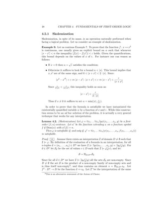 48                   CHAPTER 4. FUNDAMENTALS OF FIRST-ORDER LOGIC

4.5.1          Skolemization
Skolemization, in spite of its name, is an operation naturally performed when
facing a logical problem. Let us consider an example of skolemization.

Example 9. Let us continue Example 7. To prove that the function f : x → x2
is continuous, one usually gives an explicit bound on α such that whenever
|x − x | < α the inequality |f (x) − f (x )| < ε holds. Given the quantiﬁcations,
this bound depends on the values of x of . For instance one can reason as
follows:
                        √
    • If x = 0 then α = ε satisﬁes the condition;

      • Otherwise it suﬃces to look for a bound α < |x|. This bound implies that
        x, x are of the same sign, and 0 < |x + x | < 2 · |x|. Since:
                               2                                                   ε
                   |x2 − x | < ε ⇔ |x − x | · |x + x | < ε ⇔ |x − x | <
                                                                                |x + x |
                    ε           ε
         Since    2·|x|   <   |x+x |   this inequality holds as soon as:

                                                                ε
                                                |x − x | <
                                                             2 · |x|
                                                      ε
         Thus if x = 0 it suﬃces to set α = min(|x|, |x| ).

    In order to prove that the formula is satisﬁable we have instantiated the
existentially quantiﬁed variable α by a function of x and ε. While this construc-
tion seems to be an ad hoc solution of the problem, it is actually a very general
technique that works for any interpretation.

Lemma 4.2. (Skolemization) Let ϕ = ∀x1 . . . ∀xn ∃yψ(x1 , . . . , xn , y) be a ﬁrst-
order (β, α)-sentence. Let α be the function extending α on a function symbol
f ∈ Dom(α) with α (f ) = n.
   /
     Then ϕ is satisﬁable if, and only if, ϕ = ∀x1 . . . ∀xn (ψ(x1 , . . . , xn , f (x1 , . . . , xn )))
is satisﬁable.

Proof. ⇒ Assume there exists an interpretation I of domain D = ∅ such that
I |= ϕ. By deﬁnition of the evaluation of a formula in an interpretation, for all
n-tuples a = (a1 , . . . , an ) ∈ Dn we have I |= ∃yψ(a1 , . . . , an , y) = ∃yϕa (y). For
a ∈ Dn let Sa be the set of values c ∈ D such that I |= ϕa (c), and let:

                                              S = Πa∈Dn Sa

Since for all a ∈ Dn we have I |= ∃yϕa (y) all the sets Sa are non-empty. Since
D = ∅ the set S is the product of a non-empty family of non-empty sets and
is thus itself non-empty3 , and thus contains an element s = Πa∈Dn sa . Let
f I : Dn → D be the function a → sa . Let I be the interpretation of the same
     3 This   is an alternative statement of the Axiom of Choice.
 