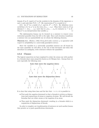 4.5. FOUNDATIONS OF RESOLUTION                                                            49

domain D as I, equal to I on the symbols in the domains of the signatures α
and β, and such that I (f ) = f I . By construction I is a model of ϕ .
    ⇐ Let I be a model of ϕ , and let f I = I (f ). By deﬁnition every
occurrence of f in ϕ is in the term f (x1 , . . . , xn ). Thus there exists in D an
element b = f (a1 , . . . , an ) such that in ϕ(a1 , . . . , an , b) evaluates to in I .
Thus I’ is an interpretation that satisﬁes ϕ.
    The skolemization lemma can be iterated on a sentence to remove every
existential quantiﬁer from the left to the right. Since each iteration transforms
a sentence into an equisatisﬁable one we obtain the following theorem.
Theorem 4.1. (Skolem, [198]) Every ﬁrst-order sentence ϕ is equivalent with
respect to satisﬁability to a universally quantiﬁed sentence.
    Since the variables in a universally quantiﬁed sentence are all bound by
the same quantiﬁer we will often, in the rest of this document and when this
introduces no ambiguity, write sentences without the quantiﬁers.

4.5.2     Clauses
The logical connectives we have employed to relate the atoms one with another
in a formula share some properties known as de Morgan laws. Among these we
note especially the following ones:
                       Laws that move the negation down:
                       ¬         ∧               ¬                        ∨

                       ∨       ≡       ¬       ¬          ∧       ≡   ¬       ¬

                   a       b           a       b      a       b       a       b

                    Laws that move the disjunction down:
               ∨              ∧                  ∨                                ∧

           a       ∧       ≡       ∨       ∨          ∧           a   ≡   ∨           ∨

                   b c         a b a c              b c                   b a c a

It is clear that using these laws and the fact that ¬¬x ≡ x it is possible to:
   • First push the negation downward so that a formula is written as disjunc-
     tions and conjunctions of atoms or negation of atoms. We call literals the
     formulas that are either atoms or the negation of an atom;
   • Then push the disjunction downward, resulting in a formula which is a
     conjunction of disjunctions of literals.
   In order to complete our transformation of sentences we need another lemma
that permits us to push quantiﬁcations downwards.
 