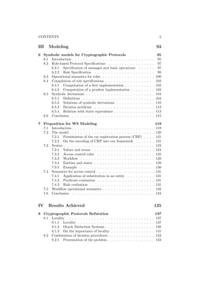CONTENTS                                                                                                           5

III    Modeling                                                                                                   93
6 Symbolic models for Cryptographic Protocols                                                                     95
  6.1 Introduction . . . . . . . . . . . . . . . . . . . . . . . .                       .   .   .   .   .   .    95
  6.2 Role-based Protocol Speciﬁcations . . . . . . . . . . .                            .   .   .   .   .   .    97
      6.2.1 Speciﬁcation of messages and basic operations                                .   .   .   .   .   .    97
      6.2.2 Role Speciﬁcation . . . . . . . . . . . . . . . .                            .   .   .   .   .   .    98
  6.3 Operational semantics for roles . . . . . . . . . . . . .                          .   .   .   .   .   .   100
  6.4 Compilation of role speciﬁcations . . . . . . . . . . . .                          .   .   .   .   .   .   102
      6.4.1 Computation of a ﬁrst implementation . . . . .                               .   .   .   .   .   .   102
      6.4.2 Computation of a prudent implementation . . .                                .   .   .   .   .   .   102
  6.5 Symbolic derivations . . . . . . . . . . . . . . . . . . .                         .   .   .   .   .   .   104
      6.5.1 Deﬁnitions . . . . . . . . . . . . . . . . . . . .                           .   .   .   .   .   .   104
      6.5.2 Solutions of symbolic derivations . . . . . . . .                            .   .   .   .   .   .   110
      6.5.3 Decision problems . . . . . . . . . . . . . . . .                            .   .   .   .   .   .   112
      6.5.4 Relation with static equivalence . . . . . . . . .                           .   .   .   .   .   .   113
  6.6 Conclusion . . . . . . . . . . . . . . . . . . . . . . . .                         .   .   .   .   .   .   115

7 Proposition for WS Modeling                                                                                    119
  7.1 Introduction . . . . . . . . . . . . . . . . . . . . . . . . . .                           .   .   .   .   119
  7.2 The model . . . . . . . . . . . . . . . . . . . . . . . . . . .                            .   .   .   .   120
      7.2.1 Presentation of the car registration process (CRP)                                   .   .   .   .   121
      7.2.2 On the encoding of CRP into our framework . . .                                      .   .   .   .   121
  7.3 Syntax . . . . . . . . . . . . . . . . . . . . . . . . . . . . .                           .   .   .   .   123
      7.3.1 Values and terms . . . . . . . . . . . . . . . . . . .                               .   .   .   .   124
      7.3.2 Access control rules . . . . . . . . . . . . . . . . .                               .   .   .   .   125
      7.3.3 Workﬂow . . . . . . . . . . . . . . . . . . . . . . .                                .   .   .   .   128
      7.3.4 Entities and states . . . . . . . . . . . . . . . . . .                              .   .   .   .   129
      7.3.5 Example . . . . . . . . . . . . . . . . . . . . . . . .                              .   .   .   .   130
  7.4 Semantics for access control . . . . . . . . . . . . . . . . .                             .   .   .   .   131
      7.4.1 Application of substitution in an entity . . . . . .                                 .   .   .   .   131
      7.4.2 Predicate evaluation . . . . . . . . . . . . . . . . .                               .   .   .   .   131
      7.4.3 Rule evaluation . . . . . . . . . . . . . . . . . . . .                              .   .   .   .   131
  7.5 Workﬂow operational semantics . . . . . . . . . . . . . . .                                .   .   .   .   132
  7.6 Conclusion . . . . . . . . . . . . . . . . . . . . . . . . . .                             .   .   .   .   134


IV    Results Achieved                                                                                           135
8 Cryptographic Protocols Refutation                                                                             137
  8.1 Locality . . . . . . . . . . . . . . . .   .   .   .   .   .   .   .   .   .   .   .   .   .   .   .   .   137
      8.1.1 Locality . . . . . . . . . . . .     .   .   .   .   .   .   .   .   .   .   .   .   .   .   .   .   137
      8.1.2 Oracle Deduction Systems . .         .   .   .   .   .   .   .   .   .   .   .   .   .   .   .   .   138
      8.1.3 On the importance of locality        .   .   .   .   .   .   .   .   .   .   .   .   .   .   .   .   141
  8.2 Combination of decision procedures .       .   .   .   .   .   .   .   .   .   .   .   .   .   .   .   .   143
      8.2.1 Presentation of the problem .        .   .   .   .   .   .   .   .   .   .   .   .   .   .   .   .   143
 