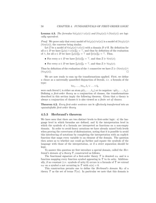 50               CHAPTER 4. FUNDAMENTALS OF FIRST-ORDER LOGIC

Lemma 4.3. The formulas ∀x(ϕ(x) ∧ ψ(x)) and (∀xϕ(x)) ∧ (∀xψ(x)) are logi-
cally equivalent.
Proof. We prove only that every model of ∀x(ϕ(x)∧ψ(x)) is a model of (∀xϕ(x))∧
(∀xψ(x)), the converse being similar.
    Let I be a model of ∀x(ϕ(x) ∧ ψ(x)) with a domain D = ∅. By deﬁnition for
all a ∈ D we have [[ϕ(a) ∧ ψ(a)]]I = , and thus by deﬁnition of the evaluation
of ∧, for all a ∈ D we have [[ϕ(a)]]I = and [[ψ(a)]]I = . Thus,
     • For every a ∈ D we have [[ψ(a)]]I =           , and thus I |= ∀xψ(x);
     • For every a ∈ D we have [[ϕ(a)]]I =           , and thus I |= ∀xϕ(x);
Thus by deﬁnition of the evaluation of the ∧ connective we have I |= (∀xψ(x))∧
(∀xϕ(x)).
    We are now ready to sum up the transformations applied. First, we deﬁne
a clause as a universally quantiﬁed disjunction of literals, i.e. a formula of the
type:
                            ∀x1 , . . . , ∀xn , l1 ∨ . . . ∨ lk
were each literal li is either an atom p(t1 , . . . , tm ) or its negation ¬p(t1 , . . . , tm ).
Deﬁning a ﬁrst-order theory as a conjunction of clauses, the transformations
described in this section imply the following theorem. Given that a theory is
always a conjunction of clauses it is also viewed as a ﬁnite set of clauses.
Theorem 4.2. Every ﬁrst-order sentence can be eﬀectively transformed into an
equisatisﬁable ﬁrst-order theory.

4.5.3      Herbrand’s theorem
We have seen that there are two distinct levels to ﬁrst-order logic: a) the lan-
guage level in which formulas are deﬁned; and b) the interpretation level in
which the symbols of a formula are interpreted as functions on a non-empty
domain. In order to avoid heavy notations we have already mixed both levels
when proving the correctness of skolemization, noting that it is possible to avoid
this interleaving of notations by completing the interpretation with an explicit
function that maps every variable to an element of the domain. The question
then arises as to whether one could go further and equate the symbols of the
language with those of the interpretation, or if a strict separation should be
kept.
    To answer this question we ﬁrst introduce a special domain, called the Her-
brand’s domain of a theory T , constructed as follows.
    The functional signature of a ﬁrst-order theory T is denoted αT and is a
function mapping every function symbol appearing in T to its arity. Addition-
ally, if no constant (i.e. symbols of arity 0) occurs in a formula of T we extend
αT on a symbol a not occurring in T with α(a) = 0.
    This construction permits one to deﬁne the Herbrand’s domain HT of a
theory T as the set of terms T (α). In particular we note that this domain is
 