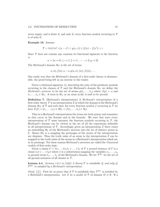 4.5. FOUNDATIONS OF RESOLUTION                                                         51

never empty, and is ﬁnite if, and only if, every function symbol occurring in T
is of arity 0.

Example 10. Assume:

              T = ∀x∀ε∀x ¬(|x − x | < g(x, ε)) ∨ |f (x) − f (x )| < ε

Since T does not contain any constant its functional signature is the function
α:
                α = {a → 0, | | → 1, f → 1, − → 2, g → 2}
The Herbrand’s domain HT is the set of terms:

                      a, |a|, f (a), a − a, g(a, a), ||a||, f (|a|), . . .

One easily sees that the Herbrand’s domain of a ﬁrst-order theory is denumer-
able, the proof being left as an exercise to the reader.

      Given a relational signature βT describing the arity of the predicate symbols
occurring in the clauses of T and the Herbrand’s domain HT we deﬁne the
Herbrand’s universe to be the set of atoms p(t1 , . . . , tn ) where β(p) = n and
t1 , . . . , tn ∈ HT . A term in HT or an atom in UT is said to be ground.

Deﬁnition 7. (Herbrand’s interpretation) A Herbrand’s interpretation of a
ﬁrst-order theory T is an interpretation I in which the domain is the Herbrand’s
domain HT of T and such that, for every function symbol f occurring in T we
                                   n
have I(f ) = (t1 , . . . , tn ) ∈ HT → f (t1 , . . . , tn ) ∈ HT .

    Thus in a Herbrand’s interpretation the terms are both syntax and semantics
as they occur in the domain and in the formula. We note that since every
interpretation of T must interpret the function symbols occurring in T , the
Herbrand’s domain can be viewed as the set of all the expressions deﬁnable
in all interpretations of T . Accordingly given an interpretation I there exists
an embedding ΘI of the Herbrand’s universe into the set of distinct atoms in
I. Sinnce ΘI is a mapping the preimages of the atoms of the interpretation
are disjoints. Thus the truth value of an atom in the interpretation I can be
mapped to the truth value of the atoms in a Herbrand’s interpretation which are
in its preimage. For these reasons Herbrand’s universes are called the Canonical
models of ﬁrst-order logic.
    Given a clause C = ∀x1 . . . ∀xn l1 ∨ . . . ∨ lk of T a ground instance of C is a
clause l1 σ ∨ . . . ∨ lk σ where σ is a substitution mapping the variables x1 , . . . , xn
to ground terms t1 , . . . , tn of the Herbrand’s domain. We let T HT be the set of
all ground instances of all clauses in T .

Lemma 4.4. (Lemma 1.6.1 in [146]) A theory T is satisﬁable if, and only if,
T HT is satisﬁed by a Herbrand’s interpretation.

Proof. ⇒ First let us prove that if T is satisﬁable then T HT is satisﬁed by
a Herbrand’s interpretation. Let I be a model of T of domain D = ∅. If a
 