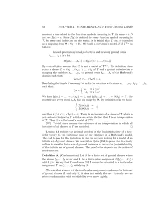 52              CHAPTER 4. FUNDAMENTALS OF FIRST-ORDER LOGIC

constant a was added to the function symbols occurring in T , ﬁx some c ∈ D
and set I(a) = c. Since I(f ) is deﬁned for every function symbol occurring in
T , by structural induction on the terms, it is trivial that I can be extended
as a mapping from Θ : HT → D. We build a Herbrand’s model U of T HT as
follows:
            for each predicate symbol p of arity n and for every ground terms
      t1 , . . . , tn ∈ HT let

                      U(p(t1 , . . . , tn )) = I(p)(Θ(t1 ), . . . , Θ(tn ))

By contradiction assume that U is not a model of T HT . By deﬁnition there
exists a clause C = ∀x1 . . . ∀xn l1 ∨ . . . ∨ lk of T and a ground substitution σ
mapping the variables x1 , . . . , xn to ground terms t1 , . . . , tn of the Herbrand’s
domain such that:
                              U(l1 σ ∨ . . . ∨ lk σ) = ⊥
Reordering the literals if necessary let us ﬁx the notations with atoms a1 , . . . , ak , bk +1 , . . . , bk
such that:
                                        ai    If i ≤ k
                              li σ =
                                        ¬bi If i > k
We have U(a1 ) = . . . = U(ak ) = ⊥ and U(bk +1 ) = . . . = U(bk ) = . By
construction every atom ai , bi has an image by Θ. By deﬁnition of U we have:

                                      I(Θ(ai )) = ⊥
                                      I(Θ(bi )) =

and thus I(l1 σ ∨ . . . ∨ lk σ) = ⊥. There is an instance of a clause of T which is
not evaluated to true by I, which contradicts the fact that I is an interpretation
of T . Thus U is a Herbrand’s model of T HT .
     ⇐ Trivial, since assume the existence of an interpretation in which all
instances of all clauses in T are satisﬁed.
    Lemma 4.4 reduces the general problem of the (un)satisﬁability of a ﬁrst-
order theory to the particular case of the existence of a Herbrand’s model.
The cost to pay for this reduction is that we are now looking for a model of an
inﬁnite set of ground clauses. We now follow Quine [183] to prove that it actually
suﬃces to consider ﬁnite sets of ground instances to derive the (un)satisﬁability
of this inﬁnite set of ground clauses. The proof relies depends on the notion of
condemnation.
Deﬁnition 8. (Condemnation) Let S be a ﬁnite set of ground clauses where
the atoms ξ1 , . . . , ξk occur and I be a truth-value assignment I(ξ1 ), . . . , I(ξl )
with l ≤ k. We say that I condemns S if I cannot be extended to a truth-value
assignment I’ on ξ1 , . . . , ξk satisfying S.
    We note that when k = l the truth-value assignment condemns the ﬁnite set
of ground clauses if, and only if, it does not satisfy this set. Actually we can
relate condemnation with satisﬁability even more tightly.
 