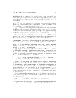 4.5. FOUNDATIONS OF RESOLUTION                                                         53

Lemma 4.5. Let S be a ﬁnite set of ground clauses. If S is unsatisﬁable then
every truth-value assignment condemns S. Conversely, if there exists a set of
atoms Ξ such that every truth-value assignment on Ξ condemns S then S is
unsatisﬁable.

Proof. ⇒ Let S be a ﬁnite set of clauses and assume there exists a ﬁnite
truth-value assignment I that does not condemn S. Then by deﬁnition I can
be extended into a truth assignment that satisﬁes S.
     ⇐ Assume that there exists a set of atoms Ξ such that every truth-value
assignment on Ξ condemns S. Then in particular every extension on the atoms
on S of truth-value assignment on Ξ does not satisfy S, and thus no truth-value
assignment on the atoms of S satisﬁes S. Hence S is unsatisﬁable.

    Herbrand’s Theorem, at least the version we give here and whose proof
follows [183] relates the unsatisﬁability of a theory to the unsatisﬁability of
ﬁnite sets of ground instances of its clauses in the Herbrand’s domain.

Theorem 4.3. (Herbrand) A ﬁrst-order theory T is unsatisﬁable if, and only if,
there exists a ﬁnite subset of T HT not satisﬁed by any Herbrand’s interpretation.

Proof. ⇐ If there is a ﬁnite unsatisﬁable subset of T HT then by deﬁnition
T HT is unsatisﬁable, and thus by the contrapositive of the direct direction of
Lemma 4.4 the theory T is unsatisﬁable.
      ⇒ By the contrapositive of the converse direction of Lemma 4.4 we have
T unsatisﬁable implies T HT unsatisﬁable by a Herbrand’s interpretation. Let
ξ1 , ξ2 , . . . be an enumeration of the ground atoms in the Herbrand’s universe of
T , and let us consider the interpretation I that maps the sequence of atoms
ξ1 , ξ2 , . . . to the truth value t1 , t2 , . . . such that:

         ti =   iﬀ the truth value assignment t1 , . . . , ti−1 ,        does not
      condemn any ﬁnite subset of clause instances.

    Since T HT is unsatisﬁable there exists at least one instance C of a clause of
T which is not satisﬁed by the truth-value assignment we have just deﬁned. Let
ξj be the atom in C that is enumerated last. By maximality the truth value of all
atoms occurring in C is determined by t1 , . . . , tj . Since C is not satisﬁed by the
truth assignment t1 , . . . it is not satisﬁed by the truth assignment t1 , . . . , tj . A
fortiori we note that t1 , . . . , tj condemns a ﬁnite subset {C} of clause instances.
This yields the existence of a ﬁnite j such that t1 , . . . , tj condemns a ﬁnite subset
of clause instances.
    Let h be a minimal integer such that t1 , . . . , th condemns a ﬁnite subset of
clause instances. For that h we must have th = ⊥ by the choice of the sequence
of truth values. So:

  (i) t1 , . . . , th−1 , ⊥ condemns a ﬁnite subset ω of clause instances;

 (ii) Since we have not chosen th = by deﬁnition of the sequence we also have
      that t1 , . . . , th−1 , condemns a ﬁnite subset ω of clause instances.
 