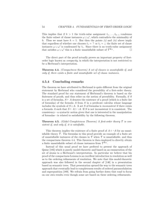 54            CHAPTER 4. FUNDAMENTALS OF FIRST-ORDER LOGIC

This implies that if h > 1 the truth-value assignment t1 , . . . , th−1 condemns
the ﬁnite subset of clause instances ω ∪ ω , which contradicts the minimality of
h. Thus we must have h = 1. But then the points (i) and (ii) above imply
that regardless of whether one chooses t1 = or t1 = ⊥ the ﬁnite set of clause
instances ω ∪ ω is condemned by t1 . Since there is no truth-value assignment
that satisﬁes ω ∪ ω this is a ﬁnite unsatisﬁable subset of T HT .

   The direct part of the proof actually proves an important property of ﬁrst-
order logic known as compacity, in which the interpretation is not restricted to
be a Herbrand’s interpretation.

Theorem 4.4. (Compactness theorem) A set of clauses is unsatisﬁable if, and
only if, there exists a ﬁnite and unsatisﬁable set of clause instances.


4.5.4    Concluding remarks
The theorem we have attributed to Herbrand is quite diﬀerent from the original
statement by Herbrand who considered the provability of a ﬁrst-order theory.
The standard proof for our statement of Herbrand’s theorem is based on the
ﬁniteness of proofs, and thus relies on the notion of provability. Formally, if S
is a set of formulas, S A denotes the existence of a proof (which is a ﬁnite list
of formulas) of the formula A from S in a predicate calculus whose language
includes the symbols of S ∪ A. A set S of formulas is inconsistent if there exists
a formula A such that S A ∧ ¬A. If S is not inconsistent it is consistent. The
consistency—a syntactic notion given that one is interested in the manipulation
of formulas—is related to satisﬁability by the following theorem.

Theorem 4.5. (G¨del Completeness Theorem) A ﬁrst-order theory T is con-
                     o
sistent if, and only if, it is satisﬁable.

    This theorem implies the existence of a ﬁnite proof of A ∧ ¬A for an unsat-
isﬁable theory T . The formulas in this proof provide an example of a ﬁnite set
of unsatisﬁable instances of the clauses in T when T is unsatisﬁable, and thus
the compactness theorem 4.4. This theorem is then employed to directly obtain
a ﬁnite unsatisﬁable subset of clause instances from T HT .
    Instead of this usual proof we have prefered to present the approach of
Quine [183] which is purely model-theoretic and based on an enumeration of the
set of atoms in a Herbrand’s interpretation. In particular we believe that his
proof of the compactness Lemma is an excellent introduction to resolution as well
as to the ordering reﬁnements of resolution. We note that this model-theoretic
approach was also followed in the second chapter of [146] in a presentation
based on semantic trees. That presentation opened the way to the semantic trees
approach that eventually lead to completeness results of ordered paramodulation
and superposition [189]. We refrain from going further down that road to focus
on our own results even though some are based on these ordering reﬁnements.
 
