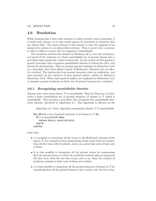 4.6. RESOLUTION                                                                 55

4.6     Resolution
While knowing that a ﬁrst-order sentence is valid certainly seems important, it
is much more obscure as to why would anyone be interested in sentences that
are always false. The main rational of this interest is that the negation of an
always-true sentence is an always-false sentence. Thus to prove that a sentence
is valid it suﬃces to prove that its negation is unsatisﬁable.
    The resolution method was deﬁned by Robinson [3] to turn the mathemat-
ical proof of the existence of a ﬁnite unsatisﬁable set of ground clauses into a
procedure that searches for a ﬁnite witness sets. In this section we ﬁrst present a
generic procedure that recognizes unsatisﬁable theories in Subsection 4.6.1, and
discuss its shortcomings. Then we present ground resolution in Subsection 4.6.2
as a procedure that turns Quine’s proof of Herbrand’s Theorem into an eﬀec-
tive method. The abstraction from ground instances relies on uniﬁcation, and
more precisely on the existence of most general uniﬁers, which are deﬁned in
Subsection 4.6.3. These most general uniﬁers are employed in Subsection 4.6.4
to simulate ground resolution on ﬁnite sets of ground instances by resolution.

4.6.1    Recognizing unsatisﬁable theories
Assume that a ﬁrst-order theory T is unsatisﬁable. Then by Theorem 4.4 there
exists a ﬁnite unsatisﬁable set of ground instances of clauses in T which is
unsatisﬁable. This provides a procedure that recognizes the unsatisﬁable ﬁrst-
order theories, described in Algorithm 4.1. This algorithm is eﬀective in the

        Algorithm 4.1: Naive algorithm recognizing whether T is unsatisﬁable

      for all ﬁnite sets of ground instances S of clauses in T do
        if S is unsatisﬁable then
           return theory unsatisfiable
        end if
      end for

sense that:

   • it is possible to enumerate all the terms in the Herbrand’s domain of the
     theory T , for example by ﬁrst enumerating all the terms with one symbol,
     then all the terms with 2 symbols, and so on, given that each of these sets
     is ﬁnite;

   • it is thus possible to enumerate all the ground atoms by enumerating
     ﬁrst the ground atoms in which the predicate symbol takes as arguments
     the ﬁrst term, then the two ﬁrst terms, and so on. Since the number of
     predicate symbols is ﬁnite each of these sets is ﬁnite;

   • it is thus possible to enumerate all the ground instances of clauses in T by
     considering ﬁrst all the ground instances that contain only the ﬁrst atom,
 