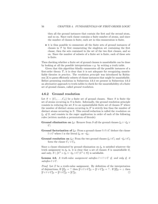 56              CHAPTER 4. FUNDAMENTALS OF FIRST-ORDER LOGIC

       then all the ground instances that contain the ﬁrst and the second atom,
       and so on. Since each clause contains a ﬁnite number of atoms, and since
       the number of clauses is ﬁnite, each set in this enumeration is ﬁnite.
     • it is thus possible to enumerate all the ﬁnite sets of ground instances of
       clauses in T by ﬁrst enumerating the singleton set containing the ﬁrst
       clause, then the sets contained in the set of the two ﬁrst clauses, and so
       on. Since the number of subsets of a ﬁnite set is ﬁnite, each of these sets
       is ﬁnite.
Then checking whether a ﬁnite set of ground clauses is unsatisﬁable can be done
by looking at all the possible interpretations e.g. by writing a truth table.
    Given that this algorithm blindly enumerates all the possible instances of a
ﬁrst-order theory T , it is clear that it is not adequate for recognizing unsatis-
ﬁable theories in practice. The resolution principle was introduced by Robin-
son [3] to guess eﬃciently subsets of clause instances that might be unsatisﬁable.
Before presenting resolution in Subsection 4.6.4 we present in Subsection 4.6.2
an alternative approach to truth-tables to check for the unsatisﬁability of a ﬁnite
set of ground clauses, called ground resolution.

4.6.2      Ground resolution
Let S = {C1 , . . . , Cn } be a ﬁnite set of ground clauses. Since S is ﬁnite the
set of atoms occurring in S is ﬁnite. Informally, the ground resolution principle
consists in reducing the set S to an equisatisﬁable ﬁnite set of clauses S where
the number of distinct atoms occurring in S is strictly less than the number of
distinct atoms occurring in S. This overall reduction is called the resolution on
ξk of S, and consists in the eager application in order of each of the following
rules (written modulo a permutation of literals):
Ground elimination on ξk : Remove from S all the ground clauses ξk ∨ ¬ξk ∨
    C;
Ground factorization of ξk : From a ground clause l ∨l ∨C deduce the clause
    l ∨ C where l is the literal ξk or ¬ξk ;
Ground resolution on ξk : From the two ground clauses ξk ∨ C1 and ¬ξk ∨ C2
    form the clause C1 ∨ C2 .
Since a clause eliminated by ground elimination on ξk is satisﬁed whatever the
truth assignment to ξk is, it is clear that a set of clauses S is unsatisﬁable if,
and only, S  {C = ξk ∨ ¬ξk ∨ C | C ∈ S} is satisﬁable.
Lemma 4.6. A truth-value assignment satisﬁes l ∨ l ∨ C if, and only if, it
satisﬁes l ∨ C.
Proof. Let I be a truth-value assignment. By deﬁnition of the interpretation
of disjunctions, If [[l]]I = then [[l ∨ l ∨ C]]I = [[l ∨ C]]I = . If [[l]]I = ⊥ then
[[l ∨ l ∨ C]]I = [[l ∨ C]]I = [[C]]I .
 