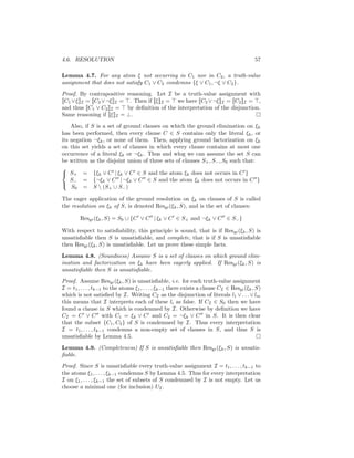 4.6. RESOLUTION                                                                            57

Lemma 4.7. For any atom ξ not occurring in C1 nor in C2 , a truth-value
assignment that does not satisfy C1 ∨ C2 condemns {ξ ∨ C1 , ¬ξ ∨ C2 }.
Proof. By contrapositive reasoning. Let I be a truth-value assignment with
[[C1 ∨ξ]]I = [[C2 ∨¬ξ]]I = . Then if [[ξ]]I = we have [[C2 ∨¬ξ]]I = [[C2 ]]I = ,
and thus [[C1 ∨ C2 ]]I = by deﬁnition of the interpretation of the disjunction.
Same reasoning if [[ξ]]I = ⊥.
    Also, if S is a set of ground clauses on which the ground elimination on ξk
has been performed, then every clause C ∈ S contains only the literal ξk , or
its negation ¬ξk , or none of them. Then, applying ground factorization on ξk
on this set yields a set of clauses in which every clause contains at most one
occurrence of a literal ξk or ¬ξk . Thus and wlog we can assume the set S can
be written as the disjoint union of three sets of clauses S+ , S− , S0 such that:

 S+ = {ξk ∨ C | ξk ∨ C ∈ S and the atom ξk does not occurs in C }
    S− = {¬ξk ∨ C | ¬ξk ∨ C ∈ S and the atom ξk does not occurs in C }
    S0 = S  (S+ ∪ S− )


The eager application of the ground resolution on ξk on clauses of S is called
the resolution on ξk of S, is denoted Resgr (ξk , S), and is the set of clauses:

        Resgr (ξk , S) = S0 ∪ {C ∨ C | ξk ∨ C ∈ S+ and ¬ξk ∨ C ∈ S− }

With respect to satisﬁability, this principle is sound, that is if Resgr (ξk , S) is
unsatisﬁable then S is unsatisﬁable, and complete, that is if S is unsatisﬁable
then Resgr (ξk , S) is unsatisﬁable. Let us prove these simple facts.
Lemma 4.8. (Soundness) Assume S is a set of clauses on which ground elim-
ination and factorization on ξk have been eagerly applied. If Resgr (ξk , S) is
unsatisﬁable then S is unsatisﬁable.
Proof. Assume Resgr (ξk , S) is unsatisﬁable, i.e. for each truth-value assignment
I = t1 , . . . , tk−1 to the atoms ξ1 , . . . , ξk−1 there exists a clause CI ∈ Resgr (ξk , S)
which is not satisﬁed by I. Writing CI as the disjunction of literals l1 ∨ . . . ∨ lm
this means that I interprets each of these li as false. If CI ∈ S0 then we have
found a clause in S which is condemned by I. Otherwise by deﬁnition we have
CI = C ∨ C with C1 = ξk ∨ C and C2 = ¬ξk ∨ C in S. It is then clear
that the subset {C1 , C2 } of S is condemned by I. Thus every interpretation
I = t1 , . . . , tk−1 condemns a non-empty set of clauses in S, and thus S is
unsatisﬁable by Lemma 4.5.
Lemma 4.9. (Completeness) If S is unsatisﬁable then Resgr (ξk , S) is unsatis-
ﬁable.
Proof. Since S is unsatisﬁable every truth-value assignment I = t1 , . . . , tk−1 to
the atoms ξ1 , . . . , ξk−1 condemns S by Lemma 4.5. Thus for every interpretation
I on ξ1 , . . . , ξk−1 the set of subsets of S condemned by I is not empty. Let us
choose a minimal one (for inclusion) UI .
 