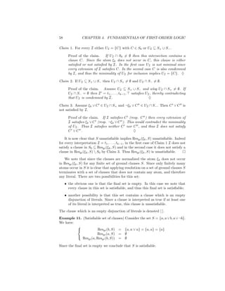 58              CHAPTER 4. FUNDAMENTALS OF FIRST-ORDER LOGIC

Claim 1. For every I either UI = {C} with C ∈ S0 or UI ⊆ S+ ∪ S− .

       Proof of the claim.    If UI ∩ S0 = ∅ then this intersection contains a
       clause C. Since the atom ξk does not occur in C, this clause is either
       satisﬁed or not satisﬁed by I. In the ﬁrst case UI is not minimal since
       every extension of I satisﬁes C. In the second case C is also condemned
       by I, and thus the minimality of UI for inclusion implies UI = {C}. ♦

Claim 2. If UI ⊆ S+ ∪ S− then UI ∩ S+ = ∅ and UI ∩ S− = ∅.

       Proof of the claim. Assume UI ⊆ S+ ∪ S− and wlog UI ∩ S+ = ∅. If
       UI ∩ S− = ∅ then I = t1 , . . . , tk−1 , satisﬁes UI , thereby contradicting
       that UI is condemned by I.                          ♦

Claim 3. Assume ξk ∨ C ∈ UI ∩ S+ and ¬ξk ∨ C ∈ UI ∩ S− . Then C ∨ C is
not satisﬁed by I.

       Proof of the claim. If I satisﬁes C (resp. C ) then every extension of
       I satisﬁes ξk ∨ C (resp. ¬ξk ∨ C ). This would contradict the minimality
       of UI . Thus I satisﬁes neither C nor C , and thus I does not satisfy
       C ∨C .                                  ♦

    It is now clear that S unsatisﬁable implies Resgr (ξk , S) unsatisﬁable. Indeed
for every interpretation I = t1 , . . . , tk−1 , in the ﬁrst case of Claim 1 I does not
satisfy a clause in S0 ⊆ Resgr (ξk , S) and in the second case it does not satisfy a
clause in Resgr (ξk , S)  S0 by Claim 3. Thus Resgr (ξk , S) is unsatisﬁable.
   We note that since the clauses are normalized the atom ξk does not occur
in Resgr (ξk , S) for any ﬁnite set of ground clauses S. Since only ﬁnitely many
atoms occur in S it is clear that applying resolution on a set of ground clauses S
terminates with a set of clauses that does not contain any atom, and therefore
any literal. There are two possibilities for this set:
     • the obvious one is that the ﬁnal set is empty. In this case we note that
       every clause in this set is satisﬁable, and thus this ﬁnal set is satisﬁable;
     • another possibility is that this set contains a clause which is an empty
       disjunction of literals. Since a clause is interpreted as true if at least one
       of its literal is interpreted as true, this clause is unsatisﬁable.
The clause which is an empty disjunction of literals is denoted [ ].
Example 11. (Satisﬁable set of clauses) Consider the set S = {a, a ∨ b, a ∨ ¬b}.
We have:
         
                      Resgr (b, S) = {a, a ∨ a} = {a, a} = {a}
                      Resgr (a, S) = ∅
            Resgr (a, Resgr (b, S)) = ∅
         

Since the ﬁnal set is empty we conclude that S is satisﬁable.
 