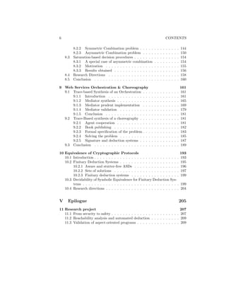 6                                                                                 CONTENTS

          8.2.2 Symmetric Combination problem . . . . .           .   .   .   .   .   .   .   .   .   144
          8.2.3 Asymmetric Combination problem . . . .            .   .   .   .   .   .   .   .   .   150
    8.3   Saturation-based decision procedures . . . . . . .      .   .   .   .   .   .   .   .   .   154
          8.3.1 A special case of asymmetric combination          .   .   .   .   .   .   .   .   .   154
          8.3.2 Motivation . . . . . . . . . . . . . . . . .      .   .   .   .   .   .   .   .   .   155
          8.3.3 Results obtained . . . . . . . . . . . . . .      .   .   .   .   .   .   .   .   .   156
    8.4   Research Directions . . . . . . . . . . . . . . . .     .   .   .   .   .   .   .   .   .   158
    8.5   Conclusion . . . . . . . . . . . . . . . . . . . . .    .   .   .   .   .   .   .   .   .   160

9 Web Services Orchestration & Choreography                                                           161
  9.1 Trace-based Synthesis of an Orchestration . . .         .   .   .   .   .   .   .   .   .   .   161
      9.1.1 Introduction . . . . . . . . . . . . . . .        .   .   .   .   .   .   .   .   .   .   161
      9.1.2 Mediator synthesis . . . . . . . . . . . .        .   .   .   .   .   .   .   .   .   .   165
      9.1.3 Mediator prudent implementation . . .             .   .   .   .   .   .   .   .   .   .   169
      9.1.4 Mediator validation . . . . . . . . . . .         .   .   .   .   .   .   .   .   .   .   179
      9.1.5 Conclusion . . . . . . . . . . . . . . . .        .   .   .   .   .   .   .   .   .   .   181
  9.2 Trace-Based synthesis of a choreography . . . .         .   .   .   .   .   .   .   .   .   .   181
      9.2.1 Agent cooperation . . . . . . . . . . . .         .   .   .   .   .   .   .   .   .   .   181
      9.2.2 Book publishing . . . . . . . . . . . . .         .   .   .   .   .   .   .   .   .   .   182
      9.2.3 Formal speciﬁcation of the problem . . .          .   .   .   .   .   .   .   .   .   .   183
      9.2.4 Solving the problem . . . . . . . . . . .         .   .   .   .   .   .   .   .   .   .   185
      9.2.5 Signature and deduction systems . . . .           .   .   .   .   .   .   .   .   .   .   187
  9.3 Conclusion . . . . . . . . . . . . . . . . . . . .      .   .   .   .   .   .   .   .   .   .   189

10 Equivalence of Cryptographic Protocols                                                             193
   10.1 Introduction . . . . . . . . . . . . . . . . . . . . . . . . . . . . . .                      193
   10.2 Finitary Deduction Systems . . . . . . . . . . . . . . . . . . . . .                          195
        10.2.1 Aware and stutter-free ASDs . . . . . . . . . . . . . . . .                            196
        10.2.2 Sets of solutions . . . . . . . . . . . . . . . . . . . . . . .                        197
        10.2.3 Finitary deduction systems . . . . . . . . . . . . . . . . .                           199
   10.3 Decidability of Symbolic Equivalence for Finitary Deduction Sys-
        tems . . . . . . . . . . . . . . . . . . . . . . . . . . . . . . . . . .                      199
   10.4 Research directions . . . . . . . . . . . . . . . . . . . . . . . . . .                       204


V     Epilogue                                                                                        205
11 Research project                                                             207
   11.1 From security to safety . . . . . . . . . . . . . . . . . . . . . . . . 207
   11.2 Reachability analysis and automated deduction . . . . . . . . . . 209
   11.3 Validation of aspect-oriented programs . . . . . . . . . . . . . . . 209
 