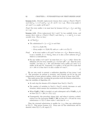 62              CHAPTER 4. FUNDAMENTALS OF FIRST-ORDER LOGIC

Lemma 4.14. (Variable replacement) Assume there exists p ∈ Pos(t) ∩ Pos(t )
such that t|p = x ∈ X and t|p = y ∈ X . Let θ = {x → y}. Then every uniﬁer σ
of t and t is a uniﬁer of tθ and t .
Proof. For every uniﬁer σ we must have by Lemma 4.12 t|p σ = t|p σ, and thus
xσ = yσ.
Lemma 4.15. (Term replacement) Let t and t be two uniﬁable terms, and
assume there exists p ∈ Pos(t) ∩ Pos(t ) such that t|p = x and t|p is a non-
variable term. Then we have:
     • x ∈ Var(t|p );
         /

     • The substitution θ = {x → t|p } is such that .

          – Σ(t, t ) ⊆ Σ(tθ, t θ);
          – Every uniﬁer σ ∈ Σ(tθ, t θ) with xσ = xθσ is in Σ(t, t )
Proof.     • for every uniﬁer σ of t and t we have xσ = t|p σ. However since t|p
      is not a variable, if x ∈ Var(t|p ) then xσ is also a strict subterm of t|p σ,
      which is a contradiction.
     • For any uniﬁer σ of t and t we must have xσ = t|p σ = (xθ)σ. Given the
       deﬁnition of θ, for every variable y = x we have yθσ = yσ. Thus for every
       variable z we have zσ = zθσ, and therefore every uniﬁer of t and t is a
       uniﬁer of tθ and t θ. Conversely, if a uniﬁer σ of tθ and t θ is such that
       xσ = xθσ it is clear that it is also a uniﬁer of t and t .


    We are now ready to present a uniﬁcation algorithm of two terms t and
t . The procedure we present is recursive, and certainly not ﬁt for the real
computation of most general uniﬁers, which can be done in linear time [152].
    One easily proves that, invoking the procedure with the identity substitution,
that the variables of Algorithm 4.2:
     • At each step the domain of θ is disjoint from Var(t) ∪ Var(t );
     • The number of variables in Var(t) ∪ Var(t ) strictly decreases at each
       iteration, which ensures the termination of the procedure;
     • When Unif(t, t , Id) is invoked, at each subsequent call of Unif(t1 , t2 , θ)
       we have Σ(t, t ) = {θσ | σ ∈ Σ(t1 , t2 )};
     • Consequently, this procedure always halt, and when it returns a substi-
       tution θ on the invocation Unif(t, t , Id) we have tθ = t θ and for every
       substitution σ ∈ Σ(t, t ) there exists τ such that θτ = σ.
   Thus the returned substitution is smaller for mgt than any substitution
in Σ(t, t ). This proves Lemma 4.11. From now on this substitution will be
denoted, when Σ(t, t ) = ∅, mgu(t, t )
 