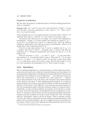 4.6. RESOLUTION                                                                           63

Properties of uniﬁcation
We now state the property of uniﬁcation that is critical for lifting ground reso-
lution to resolution.
Lemma 4.16. Let t and t be two terms such that Var(t) ∩ Var(t ) = ∅ and
such that there exists two substitutions σ and τ with tσ = t τ . Then t and t
have a most general uniﬁer.
Proof. Consider the set S of couples of terms {t, t } with Var(t) ∩ Var(t ) = ∅
such that there exists σ, τ with tσ = t τ but t and t do not have a mgu.
     The lemma states that the set S is empty. Let us prove this emptiness by
contradiction. Assume S = ∅ and consider the ordering on couples (t1 , t1 ) <
(t2 , t2 ) iﬀ t1 is a subterm of t2 and t1 is a subterm of t2 . Since the subterm
ordering is well-founded, this ordering on pairs is well-founded. Thus S = ∅
implies that S has a minimal element (t, t ).
     First let us note that neither t nor t can be a variable, for if e.g. t is
a variable, then Var(t) ∩ Var(t ) = ∅ implies that t ∈ Var(t ) and thus the
                                                               /
uniﬁcation of t, t terminates immediately and returns the mgu {t → t } by
Lemma 4.15.
     Thus we must have t = ft (t1 , . . . , tn ) and t = ft (t1 , . . . , tm ) for some func-
tion symbols ft , ft of respective arities n and m. Then since tσ = t τ we must
have ft = ft and n = m. Thus if t and t do not have a mgu, there exists
1 ≤ i ≤ b such that ti and ti do not have a mgu. But then the couple (ti , ti ) is
in S, and contradicts the minimality of (t, t ). Thus S must be empty.

4.6.4        Resolution
When considering Algorithm 4.1, ground resolution is of little help, given that it
comes into action only once a ﬁnite set of ground instances has been chosen. In
his presentation of Resolution in [3] Robinson comments Herbrand’s Theorem by
saying that to be of eﬀective use one would need a “. . . benevolent and omniscient
demon who could provide us, in reasonable time, with a proof set 4 . . . ”. Resolu-
tion is then presented as one such demon who computes the ground instances
of the clauses in the theory T while applying ground resolution. It is based on
ground resolution but relies on most general uniﬁers to build incrementally the
instances of the clauses. One diﬃculty of not knowing the ground instance is
that the normalization phase of ground resolution cannot be conducted deter-
ministically: one does not know whether the instances of two literals in a clause
are equal. Given the importance of normalization for the completeness of reso-
lution, we introduce a factorization rule that non-deterministically guesses the
common instances of literals by trying to unify literals and, when succeeding,
adds the “normalized” clause to the set of clauses. Then we present a resolu-
tion rule, also based on uniﬁcation and also applied non-deterministically, that
guesses when a ground resolution rule can be applied between two instances of
two clauses. Then we prove that applying non-deterministically these two rules
   4a   set of atoms with which the clauses are instantiated
 