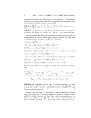 64                 CHAPTER 4. FUNDAMENTALS OF FIRST-ORDER LOGIC

permits one to simulate the operations of labeled resolution. This simulation
implies that the empty clause is reachable by resolution and factorization from
a set of clauses S if, and only if, S is unsatisﬁable.
Deﬁnition 12. (Factor) Let C = L1 ∨ L2 ∨ C be a clause and assume σ =
mgu(L1 , L2 ). Then (L1 ∨ C)σ is a factor of C.
Deﬁnition 13. (Resolvent) Let L1 ∨ C, ¬L2 ∨ C be two clauses of disjoint sets
of variables and assume σ = mgu(L1 , L2 ). Then (C ∨ C )σ is a resolvent of C.
    The computation of a factor of a given clause is called factorization, and the
computation of the resolvent of two clauses is called resolution. The application
of the Factorization rule on a set of clauses S consists in:
 (i) extracting C from S;
 (ii) trying to apply the rule (a) of Figure 4.1 on C;
(iii) When succeeding, adding the factor of C to S.
Similarly, the application of the resolution rule on a set of clauses S consists in:
 (i) extracting two clauses C1 and C2 from S;
 (ii) renaming the variables of C2 so that the domains of C1 and C2 are disjoints;
(iii) trying to apply the rule (b) of Figure 4.1 on C1 and C2 ;
(iv) When succeeding, adding the resolvent of C1 and C2 to S.
We call resolution the iterated application of the factorization and resolution
rules.

 L1 ∨ L2 ∨ C                               L1 ∨ C           ¬L2 ∨ C
             σ = mgu(L1 , L2 )                                      σ = mgu(L1 , L2 )
  (L2 ∨ C)σ                                         (C ∨ C )σ
     (a) Factorization F ac(L1 , L2 , C)     (b) Resolution Res(L1 , L2 , L1 ∨ C, ¬L2 ∨ C )

               Figure 4.1: The (a) factorization and (b) resolution rules


Deﬁnition 14. (Simulation relation) Let S be a set of clauses and Sg be a set
of ground clauses. We say that S simulates Sg , and denote Sg S, if for every
Cg ∈ Sg there exists C ∈ S and a ground substitution σ such that Cσ = Cg
modulo a reordering of literals.
    Assume a set of clauses S is unsatisﬁable. Then by Herbrand’s Theorem
there exists a ﬁnite set Sg of ground instances of clauses in S which is unsat-
isﬁable. We trivially have Sg    S. Since Sg is a ﬁnite and unsatisﬁable set of
ground clauses, Theorem 4.6 implies that a ﬁnite sequence of normalization and
ground resolution ends with a set of clauses that contains the empty clause [ ].
 