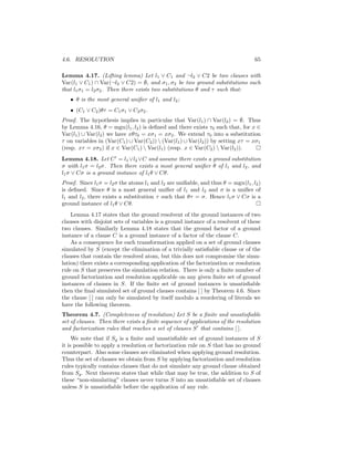 4.6. RESOLUTION                                                                   65

Lemma 4.17. (Lifting lemma) Let l1 ∨ C1 and ¬l2 ∨ C2 be two clauses with
Var(l1 ∨ C1 ) ∩ Var(¬l2 ∨ C2) = ∅, and σ1 , σ2 be two ground substitutions such
that l1 σ1 = l2 σ2 . Then there exists two substitutions θ and τ such that:
   • θ is the most general uniﬁer of l1 and l2 ;
   • (C1 ∨ C2 )θτ = C1 σ1 ∨ C2 σ2 .
Proof. The hypothesis implies in particular that Var(l1 ) ∩ Var(l2 ) = ∅. Thus
by Lemma 4.16, θ = mgu(l1 , l2 ) is deﬁned and there exists τ0 such that, for x ∈
Var(l1 ) ∪ Var(l2 ) we have xθτ0 = xσ1 = xσ2 . We extend τ0 into a substitution
τ on variables in (Var(C1 ) ∪ Var(C2 ))  (Var(l1 ) ∪ Var(l2 )) by setting xτ = xσ1
(resp. xτ = xσ2 ) if x ∈ Var(C1 )  Var(l1 ) (resp. x ∈ Var(C2 )  Var(l2 )).
Lemma 4.18. Let C = l1 ∨l2 ∨C and assume there exists a ground substitution
σ with l1 σ = l2 σ. Then there exists a most general uniﬁer θ of l1 and l2 , and
l1 σ ∨ Cσ is a ground instance of l1 θ ∨ Cθ.
Proof. Since l1 σ = l2 σ the atoms l1 and l2 are uniﬁable, and thus θ = mgu(l1 , l2 )
is deﬁned. Since θ is a most general uniﬁer of l1 and l2 and σ is a uniﬁer of
l1 and l2 , there exists a substitution τ such that θτ = σ. Hence l1 σ ∨ Cσ is a
ground instance of l1 θ ∨ Cθ.
    Lemma 4.17 states that the ground resolvent of the ground instances of two
clauses with disjoint sets of variables is a ground instance of a resolvent of these
two clauses. Similarly Lemma 4.18 states that the ground factor of a ground
instance of a clause C is a ground instance of a factor of the clause C.
    As a consequence for each transformation applied on a set of ground clauses
simulated by S (except the elimination of a trivially satisﬁable clause or of the
clauses that contain the resolved atom, but this does not compromise the simu-
lation) there exists a corresponding application of the factorization or resolution
rule on S that preserves the simulation relation. There is only a ﬁnite number of
ground factorization and resolution applicable on any given ﬁnite set of ground
instances of clauses in S. If the ﬁnite set of ground instances is unsatisﬁable
then the ﬁnal simulated set of ground clauses contains [ ] by Theorem 4.6. Since
the clause [ ] can only be simulated by itself modulo a reordering of literals we
have the following theorem.
Theorem 4.7. (Completeness of resolution) Let S be a ﬁnite and unsatisﬁable
set of clauses. Then there exists a ﬁnite sequence of applications of the resolution
and factorization rules that reaches a set of clauses S that contains [ ].
     We note that if Sg is a ﬁnite and unsatisﬁable set of ground instances of S
it is possible to apply a resolution or factorization rule on S that has no ground
counterpart. Also some clauses are eliminated when applying ground resolution.
Thus the set of clauses we obtain from S by applying factorization and resolution
rules typically contains clauses that do not simulate any ground clause obtained
from Sg . Next theorem states that while that may be true, the addition to S of
these “non-simulating” clauses never turns S into an unsatisﬁable set of clauses
unless S is unsatisﬁable before the application of any rule.
 