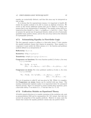 4.7. FIRST-ORDER LOGIC WITH EQUALITY                                                                          67

equality are syntactically distincts, and thus this atom may be interpreted as
true or false.
    It is obvious that for expressiveness reasons, it is important to handle eﬃ-
ciently the equality symbols to be able to reason on algebraic structures. We
review in this section additional clauses that can be added to a theory that
ensures that in any interpretation I satisfying T the equality atoms will be in-
terpreted as they should (e.g. that x = y implies y = x and f (x) = f (y)). Then
we present the special case of equational theories, which are sets of universally
quantiﬁed unary positive clauses, and are the core of my work on the refutation
of cryptographic protocols.

4.7.1      Axiomatizing Equality in First-Order Logic
The ﬁrst approach consists in adding to a ﬁrst-order theory T that contains
the equality predicate clauses that express its properties. Since equality is a
congruence it must satisfy the follow axioms w.r.t. the function and predicate
symbols deﬁned in an interpretation I:
Reﬂectivity: ∀x, x = x;
Symmetry: ∀x∀y, x = y ⇒ y = x
Transitivity: ∀x∀y∀z, (x = y ∧ y = z) ⇒ x = z
Congruence on functions: For every function symbol f of arity n, for every
    1 ≤ i ≤ n we have

        ∀x1 . . . ∀xn ∀y, xi = y ⇒
                  f (x1 , . . . , xi−1 , xi , xi+1 , . . . , xn ) = f (x1 , . . . , xi−1 , y, xi+1 , . . . , xn )

Congruence on atoms: For every predicate symbol p of arity n, for every
    1 ≤ i ≤ n we have

        ∀x1 . . . ∀xn ∀y,       (xi = y ∧ p(x1 , . . . , xi−1 , xi , xi+1 , . . . , xn )) ⇒
                                                             p(x1 , . . . , xi−1 , y, xi+1 , . . . , xn )

This set of equations is called K and was given by [53]. While it is complete,
the Congruence on atoms clauses can be resolved with any clause. The
ensuing combinatorial explosion makes it an unpractical choice for automated
theorem proving. Since it is practical to reason modulo these equations, given
a ﬁrst-order theory T we denote I |== T the fact that I |= T ∪ K.

4.7.2      Uniﬁcation Modulo an Equational Theory
A fruitful research direction is to consider extensions of the resolution rule, such
as paramodulation [216] and its superposition [44, 141] variant, that take into
account the properties of the equality predicate. However in many cases the
clauses that contain the equality predicate contain only one positive literal.
 