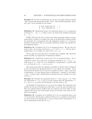 68             CHAPTER 4. FUNDAMENTALS OF FIRST-ORDER LOGIC

Example 14. In order to model lists one can use one nullary function symbol
“elist”, and one binary function symbol “cons”. The usual list operations “head”
and “tail” can be modeled by the clauses:
                           ∀x∀l, head(cons(x, l)) = x
                            ∀x∀l, tail(cons(x, l)) = l

Deﬁnition 15. (Equational theory) An equational theory E is a conjunction
of clauses ∀x1 . . . ∀xn , t = s where t and s are terms with variables among the
x1 , . . . , x n .
    Plotkin [181] was the ﬁrst to notice that when reasoning modulo an equa-
tional theory it suﬃces to consider the terms in the Herbrand’s domain modulo
the equations. As a consequence the only adaptation needed w.r.t. to our pre-
sentation of ﬁrst-order logic is to consider uniﬁcation modulo the equalities in
the equational theory.
Deﬁnition 16. (E-uniﬁers) Let E be an equational theory. We say that two
terms t and s are E-equal, and denote s =E t, if E |== t = s. We say that a
substitution σ is a E-uniﬁer of s and t if E |== tσ = sσ.
   We say that two terms that have a E-uniﬁer are E-uniﬁable. We extend the
notion of uniﬁer to conjunctions of equations as follows.
Deﬁnition 17. (Uniﬁcation systems) Let E be an equational theory. An E-
                                                                       ?
Uniﬁcation system S is a ﬁnite set of equations denoted by {ui = vi }i∈{1,...,n}
with terms ui , vi ∈ T (F, X ). It is satisﬁed by a substitution σ, and we note
σ |= E S, if for all i ∈ {1, . . . , n} ui σ =E vi σ.
   One easily proves that the deﬁnition of uniﬁers in Section 4.6.3 correspond
to the case where the equational theory E is an empty set of clauses. As in
Section 4.6.3 we denote ΣE (t, t ) the set of uniﬁers of t and t . Also, we say that
a substitution σ is more general than a substitution τ modulo E, and denote
σ E τ if there exists a substitution θ such that for every variable x we have
    mgt
xσθ =E xτ .
Example 15. Consider the equational theory E = {f (x, f (y, y)) = x}. Then
the substitution σ = {x → f (y, z)} is more general than the substitution τ =
{z → f (v, v), x → y} since for all variable w we have wσθ =E wθ.
    As Example 15 demonstrate we can have two uniﬁers that instantiate one
another but are not a renaming one of the other, as was the case in Lemma 4.10.
Since the relation between uniﬁers that are instances one of the other is more
complex than in the case of the empty theory, we introduce the notion of com-
plete set of uniﬁers.
Deﬁnition 18. (Complete set of uniﬁers) Let E be an equational theory and
t, t be two terms. We say that a subset S of ΣE (t, t ) is a complete set of uniﬁers
of t and t if, for every substitution σ ∈ ΣE (t, t ) there exists a substitution τ ∈ S
and a substitution θ such that τ θ =E σ.
 