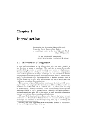 Chapter 1

Introduction
                         Anu granted him the totality of knowledge of all.
                         He saw the Secret, discovered the Hidden,
                         he brought information of (the time) before the Flood.
                                                           (Epic of Gilgamesh)

                                 The best things in life aren’t things.
                                 (3:26 PM Jul 21st via UberTwitter, P. Hilton)

1.1     Information Management
In what is often considered as the oldest written story, the main character is
ﬁrst described as a man of knowledge. The mysteries in ancient Greece also
considered the possession of secret knowledge as a source of enlightenment.
More prosaically, priests, astrologers, physicists and so on formed congregations
based on their possession of unique knowledge, and the preservation of these
congregations depended upon their monopoly on these pieces of useful knowl-
edge, e.g. the computation of the areas allocated to peasants after each ﬂood of
the Nile. In ancient societies being able to retain and control secrets was thus
a self-preservation issue for organizations.
    These ancient origins of information retention are in contrast with nowa-
days society which emphasizes the instantaneous diﬀusion of information via
platforms such as twitter.com or facebook.com. CEOs have their own blog
on their company’s strategy1 and facing a crisis situation corporations try to be
as open as possible to gain or recover citizens, consumers and peers conﬁdence.
In nowadays societies, being able to disseminate as much as possible information
is now a survival issue for corporations and individuals.
    Of course the delineation between the necessity of preserving secrecy of some
information and dissemination of information is not as coarse, and both aspects
get along at the same time in almost every society, think e.g. of advertising and
   1 See http://www.wired.com/wired/archive/15.04/wired40_ceo.html for more context,

the blog itself being at http://blog.redfin.com.


                                         7
 