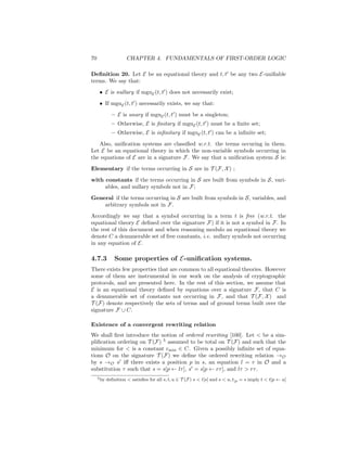 70                    CHAPTER 4. FUNDAMENTALS OF FIRST-ORDER LOGIC

Deﬁnition 20. Let E be an equational theory and t, t be any two E-uniﬁable
terms. We say that:
      • E is nullary if mguE (t, t ) does not necessarily exist;
      • If mguE (t, t ) necessarily exists, we say that:
              – E is unary if mguE (t, t ) must be a singleton;
              – Otherwise, E is ﬁnitary if mguE (t, t ) must be a ﬁnite set;
              – Otherwise, E is inﬁnitary if mguE (t, t ) can be a inﬁnite set;
   Also, uniﬁcation systems are classiﬁed w.r.t. the terms occuring in them.
Let E be an equational theory in which the non-variable symbols occurring in
the equations of E are in a signature F. We say that a uniﬁcation system S is:
Elementary if the terms occurring in S are in T (F, X ) ;
with constants if the terms occurring in S are built from symbols in S, vari-
     ables, and nullary symbols not in F;
General if the terms occurring in S are built from symbols in S, variables, and
    arbitrary symbols not in F.
Accordingly we say that a symbol occurring in a term t is free (w.r.t. the
equational theory E deﬁned over the signature F) if it is not a symbol in F. In
the rest of this document and when reasoning modulo an equational theory we
denote C a denumerable set of free constants, i.e. nullary symbols not occurring
in any equation of E.

4.7.3           Some properties of E-uniﬁcation systems.
There exists few properties that are common to all equational theories. However
some of them are instrumental in our work on the analysis of cryptographic
protocols, and are presented here. In the rest of this section, we assume that
E is an equational theory deﬁned by equations over a signature F, that C is
a denumerable set of constants not occurring in F, and that T (F, X ) and
T (F) denote respectively the sets of terms and of ground terms built over the
signature F ∪ C.

Existence of a convergent rewriting relation
We shall ﬁrst introduce the notion of ordered rewriting [100]. Let < be a sim-
pliﬁcation ordering on T (F) 5 assumed to be total on T (F) and such that the
minimum for < is a constant cmin ∈ C. Given a possibly inﬁnite set of equa-
tions O on the signature T (F) we deﬁne the ordered rewriting relation →O
by s →O s iﬀ there exists a position p in s, an equation l = r in O and a
substitution τ such that s = s[p ← lτ ], s = s[p ← rτ ], and lτ > rτ .
     5 by   deﬁnition < satisﬁes for all s, t, u ∈ T (F ) s < t[s] and s < u, t|p = s imply t < t[p ← u]
 
