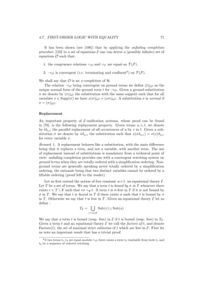 4.7. FIRST-ORDER LOGIC WITH EQUALITY                                                       71

   It has been shown (see [100]) that by applying the unfailing completion
procedure [123] to a set of equations E one can derive a (possibly inﬁnite) set of
equations O such that:

   1. the congruence relations =O and =E are equal on T (F).

   2. →O is convergent (i.e. terminating and conﬂuent6 ) on T (F).

We shall say that O is an o-completion of H.
   The relation →O being convergent on ground terms we deﬁne (t)↓O as the
unique normal form of the ground term t for →O . Given a ground substitution
σ we denote by (σ)↓O the substitution with the same support such that for all
variables x ∈ Supp(σ) we have x(σ)↓O = (xσ)↓O . A substitution σ is normal if
σ = (σ)↓O .


Replacement
An important property of E-uniﬁcation systems, whose proof can be found
in [70], is the following replacement property. Given terms u, v, t, we denote
by tδu,v the parallel replacement of all occurrences of u by v in t. Given a sub-
stitution σ we denote by σδu,v the substitution such that x(σδu,v ) = σ(x)δu,v
for every variable x.
Remark 1. A replacement behaves like a substitution, with the main diﬀerence
being that it replaces a term, and not a variable, with another term. The use
of replacement instead of substitutions is mandatory from a technical point of
view: unfailing completion provides one with a convergent rewriting system on
ground terms when they are totally ordered with a simpliﬁcation ordering. Non-
ground terms are generally speaking never totally ordered by a simpliﬁcation
ordering, the rationale being that two distinct variables cannot be ordered by a
liftable ordering (proof left to the reader).
    Let us ﬁrst extend the notion of free constant w.r.t. an equational theory E.
Let T be a set of terms. We say that a term t is bound by σ in T whenever there
exists r ∈ T  X such that rσ =∅ t. A term t is σ-free in T if it is not bound by
σ in T . We say that t is bound in T if there exists σ such that t is bound by σ
in T . Otherwise we say that t is free in T . Given an equational theory E let us
deﬁne :
                           TE =        Sub(r) ∪ Sub(s)
                                     r=s∈E

We say that a term t is bound (resp. free) in E if t is bound (resp. free) in TE .
Given a term t and an equational theory E we call the factors of t, and denote
Factors(t), the set of maximal strict subterms of t which are free in E. First let
us note an important result that has a trivial proof.
   6 if two terms t , t are equal modulo =
                   1 2                     O there exists a term t3 reachable from both t1 and
t2 by a sequence of ordered rewriting
 