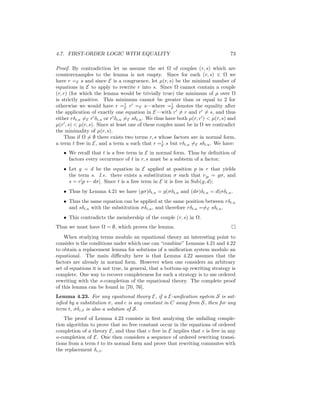 4.7. FIRST-ORDER LOGIC WITH EQUALITY                                             73

Proof. By contradiction let us assume the set Ω of couples (r, s) which are
counterexamples to the lemma is not empty. Since for each (r, s) ∈ Ω we
have r =E s and since E is a congruence, let µ(r, s) be the minimal number of
equations in E to apply to rewrite r into s. Since Ω cannot contain a couple
(r, r) (for which the lemma would be trivially true) the minimum of µ over Ω
is strictly positive. This minimum cannot be greater than or equal to 2 for
otherwise we would have r =1 r =E s—where =1 denotes the equality after
                                 E                    E
the application of exactly one equation in E—with r = r and r = s, and thus
either rδt,u =E r δt,u or r δt,u =E sδt,u . We thus have both µ(r, r ) < µ(r, s) and
µ(r , s) < µ(r, s). Since at least one of these couples must be in Ω we contradict
the minimality of µ(r, s).
     Thus if Ω = ∅ there exists two terms r, s whose factors are in normal form,
a term t free in E, and a term u such that r =1 s but rδt,u =E sδt,u . We have:
                                                  E

   • We recall that t is a free term in E in normal form. Thus by deﬁnition of
     factors every occurrence of t in r, s must be a subterm of a factor;
   • Let g = d be the equation in E applied at position p in r that yields
     the term s. I.e. there exists a substitution σ such that r|p = gσ, and
     s = r[p ← dσ]. Since t is a free term in E it is free in Sub(g, d);
   • Thus by Lemma 4.21 we have (gσ)δt,u = g(σδt,u and (dσ)δt,u = d(σδt,u .
   • Thus the same equation can be applied at the same position between rδt,u
     and sδt,u with the substitution σδt,u , and therefore rδt,u ==E sδt,u .
   • This contradicts the membership of the couple (r, s) in Ω.
Thus we must have Ω = ∅, which proves the lemma.
    When studying terms modulo an equational theory an interesting point to
consider is the conditions under which one can “combine” Lemmas 4.21 and 4.22
to obtain a replacement lemma for solutions of a uniﬁcation system modulo an
equational. The main diﬃculty here is that Lemma 4.22 assumes that the
factors are already in normal form. However when one considers an arbitrary
set of equations it is not true, in general, that a bottom-up rewriting strategy is
complete. One way to recover completeness for such a strategy is to use ordered
rewriting with the o-completion of the equational theory. The complete proof
of this lemma can be found in [70, 76].
Lemma 4.23. For any equational theory E, if a E-uniﬁcation system S is sat-
isﬁed by a substitution σ, and c is any constant in C away from S, then for any
term t, σδc,t is also a solution of S.
    The proof of Lemma 4.23 consists in ﬁrst analyzing the unfailing comple-
tion algorithm to prove that no free constant occur in the equations of ordered
completion of a theory E, and thus that c free in E implies that c is free in any
o-completion of E. One then considers a sequence of ordered rewriting transi-
tions from a term t to its normal form and prove that rewriting commutes with
the replacement δc,t .
 