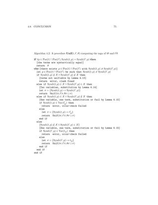 4.8. CONCLUSION                                                          75




    Algorithm 4.2: A procedure Unif(t, t , θ) computing the mgu of tθ and t θ

    if ∀p ∈ Pos(t) ∩ Pos(t ), Symb(t, p) = Symb(t , p) then
       {the terms are syntactically equal}
       return θ
    else {there exists p ∈ Pos(t) ∩ Pos(t ) with Symb(t, p) = Symb(t , p)}
       let p ∈ Pos(t) ∩ Pos(t ) be such that Symb(t, p) = Symb(t , p)
       if Symb(t, p) ∈ X ∧ Symb(t , p) ∈ X then
                     /                   /
         {terms not unifiable by Lemma 4.13}
         return error, clash found
       else if Symb(t, p) ∈ X ∧ Symb(t , p) ∈ X then
         {Two variables, substitution by Lemma 4.14}
         let σ = {Symb(t, p) → Symb(t , p)}
         return Unif(tσ, t σ, θσ ∪ σ)
       else if Symb(t, p) ∈ X ∧ Symb(t , p) ∈ X then
                                              /
         {One variable, one term, substitution or fail by Lemma 4.15}
         if Symb(t, p) ∈ Var(t|p ) then
           return error, occur-check failed
         else
           let σ = {Symb(t, p) → t|p }
           return Unif(tσ, t σ, θσ ∪ σ)
         end if
       else
         {Symb(t, p) ∈ X ∧ Symb(t , p) ∈ X }
                     /
         {One variable, one term, substitution or fail by Lemma 4.15}
         if Symb(t , p) ∈ Var(t|p ) then
           return error, occur-check failed
         else
           let σ = {Symb(t , p) → t|p }
           return Unif(tσ, t σ, θσ ∪ σ)
         end if
       end if
    end if
 