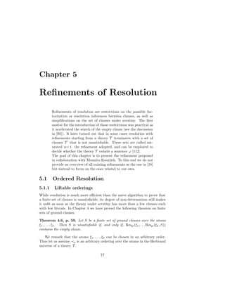 Chapter 5

Reﬁnements of Resolution
         Reﬁnements of resolution are restrictions on the possible fac-
         torization or resolution inferences between clauses, as well as
         simpliﬁcations on the set of clauses under scrutiny. The ﬁrst
         motive for the introduction of these restrictions was practical as
         it accelerated the search of the empty clause (see the discussion
         in [95]). It later turned out that in some cases resolution with
         reﬁnements starting from a theory T terminates with a set of
         clauses T ’ that is not unsatisﬁable. These sets are called sat-
         urated w.r.t. the reﬁnement adopted, and can be employed to
         decide whether the theory T entails a sentence ϕ [112].
         The goal of this chapter is to present the reﬁnement proposed
         in collaboration with Mounira Kourjieh. To this end we do not
         provide an overview of all existing reﬁnements as the one in [18]
         but instead to focus on the ones related to our own.

5.1      Ordered Resolution
5.1.1     Liftable orderings
While resolution is much more eﬃcient than the naive algorithm to prove that
a ﬁnite set of clauses is unsatisﬁable, its degree of non-determinism still makes
it unﬁt as soon as the theory under scrutiny has more than a few clauses each
with few literals. In Chapter 4 we have proved the following theorem on ﬁnite
sets of ground clauses.

Theorem 4.6, p. 59. Let S be a ﬁnite set of ground clauses over the atoms
ξ1 , . . . , ξk . Then S is unsatisﬁable if, and only if, Resgr (ξ1 , . . . Resgr (ξk , S))
contains the empty clause.

   We remark that the atoms ξ1 , . . . , ξk can be chosen in an arbitrary order.
Thus let us assume a is an arbitrary ordering over the atoms in the Herbrand
universe of a theory T .

                                            77
 