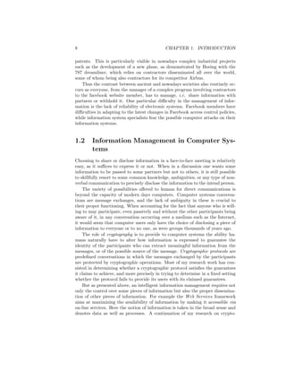 8                                            CHAPTER 1. INTRODUCTION

patents. This is particularly visible in nowadays complex industrial projects
such as the development of a new plane, as demonstrated by Boeing with the
787 dreamliner, which relies on contractors disseminated all over the world,
some of whom being also contractors for its competitor Airbus.
    Thus the contrast between ancient and nowadays societies also routinely oc-
curs as everyone, from the manager of a complex program involving contractors
to the facebook website member, has to manage, i.e. share information with
partners or withhold it. One particular diﬃculty in the management of infor-
mation is the lack of reliability of electronic systems. Facebook members have
diﬃculties in adapting to the latest changes in Facebook access control policies,
while information system specialists fear the possible computer attacks on their
information systems.


1.2     Information Management in Computer Sys-
        tems
Choosing to share or disclose information in a face-to-face meeting is relatively
easy, as it suﬃces to express it or not. When in a discussion one wants some
information to be passed to some partners but not to others, it is still possible
to skillfully resort to some common knowledge, ambiguities, or any type of non-
verbal communication to precisely disclose the information to the intend person.
    The variety of possibilities oﬀered to human for direct communications is
beyond the capacity of modern days computers. Computer systems conversa-
tions are message exchanges, and the lack of ambiguity in these is crucial to
their proper functioning. When accounting for the fact that anyone who is will-
ing to may participate, even passively and without the other participants being
aware of it, in any conversation occurring over a medium such as the Internet,
it would seem that computer users only have the choice of disclosing a piece of
information to everyone or to no one, as were groups thousands of years ago.
    The role of cryptography is to provide to computer systems the ability hu-
mans naturally have to alter how information is expressed to guarantee the
identity of the participants who can extract meaningful information from the
messages, or of the possible source of the message. Cryptographic protocols are
predeﬁned conversations in which the messages exchanged by the participants
are protected by cryptographic operations. Most of my research work has con-
sisted in determining whether a cryptographic protocol satisﬁes the guarantees
it claims to achieve, and more precisely in trying to determine in a ﬁxed setting
whether the protocol fails to provide its users with its claimed guarantees.
    But as presented above, an intelligent information management requires not
only the control over some pieces of information but also the proper dissemina-
tion of other pieces of information. For example the Web Services framework
aims at maximizing the availability of information by making it accessible via
on-line services. Here the notion of information is taken in the broad sense and
denotes data as well as processes. A continuation of my research on crypto-
 