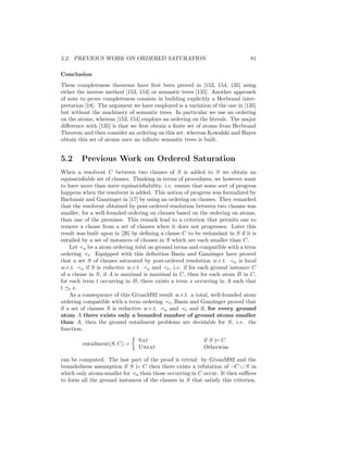 5.2. PREVIOUS WORK ON ORDERED SATURATION                                      81

Conclusion
These completeness theorems have ﬁrst been proved in [153, 154, 135] using
either the inverse method [153, 154] or semantic trees [135]. Another approach
of note to prove completeness consists in building explicitly a Herbrand inter-
pretation [18]. The argument we have employed is a variation of the one in [135]
but without the machinery of semantic trees. In particular we use an ordering
on the atoms, whereas [153, 154] employs an ordering on the literals. The major
diﬀerence with [135] is that we ﬁrst obtain a ﬁnite set of atoms from Herbrand
Theorem and then consider an ordering on this set, whereas Kowalski and Hayes
obtain this set of atoms once an inﬁnite semantic trees is built.


5.2     Previous Work on Ordered Saturation
When a resolvent C between two clauses of S is added to S we obtain an
equisatisﬁable set of clauses. Thinking in terms of procedures, we however want
to have more than mere equisatisﬁability, i.e. ensure that some sort of progress
happens when the resolvent is added. This notion of progress was formalized by
Bachmair and Ganzinger in [17] by using an ordering on clauses. They remarked
that the resolvent obtained by post-ordered resolution between two clauses was
smaller, for a well-founded ordering on clauses based on the ordering on atoms,
than one of the premises. This remark lead to a criterion that permits one to
remove a clause from a set of clauses when it does not progresses. Later this
result was built upon in [26] by deﬁning a clause C to be redundant in S if it is
entailed by a set of instances of clauses in S which are each smaller than C.
    Let a be a atom ordering total on ground terms and compatible with a term
ordering t . Equipped with this deﬁnition Basin and Ganzinger have proved
that a set S of clauses saturated by post-ordered resolution w.r.t. a is local
w.r.t. a if S is reductive w.r.t. a and t , i.e. if for each ground instance C
of a clause in S, if A is maximal is maximal in C, then for each atom B in C,
for each term t occurring in B, there exists a term s occurring in A such that
t t s.
    As a consequence of this GivanM92 result w.r.t. a total, well-founded atom
ordering compatible with a term ordering t , Basin and Ganzinger proved that
if a set of clauses S is reductive w.r.t. a and t and if, for every ground
atom A there exists only a bounded number of ground atoms smaller
than A, then the ground entailment problems are decidable for S, i.e. the
function:

                                Sat                        if S |= C
         entailment(S, C) =
                                Unsat                      Otherwise

can be computed. The last part of the proof is trivial: by GivanM92 and the
boundedness assumption if S |= C then there exists a refutation of ¬C ∪ S in
which only atoms smaller for a than those occurring in C occur. It then suﬃces
to form all the ground instances of the clauses in S that satisfy this criterion.
 