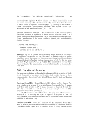 5.3. DECIDABILITY OF GROUND ENTAILMENT PROBLEMS                                      83

associated to the signature F. Given a clause C we denote atoms(C) the set of
the atoms occurring in C, called its domain. We extend the notion of domain
to sets of clauses as expected with atoms(S) = ∪C∈S atoms(C). We say that a
clause is a unit clause if it contains only one literal. Given a clause C = l1 ∨. . .∨lk
we denote ¬C the set of unit clauses {¬l1 , . . . , ¬lk }.

Ground entailment problem. We are interested in this section in giving
conditions such that it is possible to decide whether a ground clause C is a
logical consequence of a set of clauses S. Let us now formally deﬁne this problem.
Given a set of clauses S, the ground entailment problem for S is the following
decision problem:

 Ground EntailmentS (C)
    Input: a ground clause C
    Output: Sat if and only if S |= C

Example 18. Let us consider the ordering on atoms deﬁned by the closure
by stability of the ordering p(x, t(x, y)) a p(s(x), y), for any term t(x, y) having
variables x and y. One easily sees that this atom ordering is well-founded (and
bounds the length of a chain starting from an atom p(t1 , t2 ) by the size of t1 )
and that A a B implies Var(A) ⊆ Var(B). The quantiﬁcation over any term
t however implies that an atom may have an inﬁnite number of atoms smaller
than itself.

5.3.2     Locality and Saturation
Our presentation follows the historical development of ﬁrst the notion of (sub-
term) GivanM92 as introduced by GivanM92 in [118, 118] for sets of Horn
clauses, and then the notion of order GivanM92 as deﬁned by Basin and Ganzinger
in [26, 25].

Subterm GivanM92. GivanM92’s work [118] is based on Horn clauses. The
local entailment of a clause C by a set of clause S, denoted S |=l C, means
that there exists a ﬁnite set S g of ground instances of clauses in S such that
S g , ¬C is unsatisﬁable and such that every term occurring in a clause in S g is
a subterm of some term occurring in C.
      A set of Horn clauses S is subterm local if for every ground Horn clause C,
we have S |= C if and only if S |=l C. It is proved in [118] that if a set S of
Horn clauses is ﬁnite and subterm local then its ground entailment problem is
decidable in polynomial time.

Order GivanM92. Basin and Ganzinger [26, 25] generalized GivanM92’s
work by allowing any strict well-founded term ordering t over terms, and full
(not Horn) clauses. Again, a set of clauses S is said to locally entail a ground
 