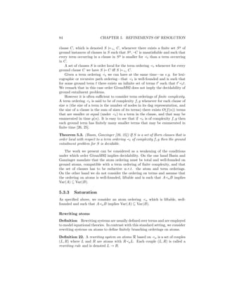 84                        CHAPTER 5. REFINEMENTS OF RESOLUTION

clause C, which is denoted S |= t C, whenever there exists a ﬁnite set S g of
ground instances of clauses in S such that S g , ¬C is unsatisﬁable and such that
every term occurring in a clause in S g is smaller for t than a term occurring
in C.
    A set of clauses S is order local for the term ordering t whenever for every
ground clause C we have S |= C iﬀ S |= t C.
    Given a term ordering t we can have at the same time—as e.g. for lexi-
cographic or recursive path ordering—that t is well-founded and is such that
for some ground term t there exists an inﬁnite set of terms t such that t t t.
We remark that in this case order GivanM92 does not imply the decidability of
ground entailment problems.
    However it is often suﬃcient to consider term orderings of ﬁnite complexity.
A term ordering t is said to be of complexity f, g whenever for each clause of
size n (the size of a term is the number of nodes in its dag representation, and
the size of a clause is the sum of sizes of its terms) there exists O(f (n)) terms
that are smaller or equal (under t ) to a term in the clause, and that may be
enumerated in time g(n). It is easy to see that if t is of complexity f, g then
each ground term has ﬁnitely many smaller terms that may be enumerated in
ﬁnite time [26, 25].

Theorem 5.3. (Basin, Ganzinger [26, 25]) If S is a set of Horn clauses that is
order local with respect to a term ordering t of complexity f, g then the ground
entailment problem for S is decidable.

   The work we present can be considered as a weakening of the conditions
under which order GivanM92 implies decidability. On the one hand Basin and
Ganzinger mandate that the atom ordering must be total and well-founded on
ground atoms, compatible with a term ordering of ﬁnite complexity, and that
the set of clauses has to be reductive w.r.t. the atom and term orderings.
On the other hand we do not consider the ordering on terms and assume that
the ordering on atoms is well-founded, liftable and is such that A a B implies
Var(A) ⊆ Var(B).

5.3.3    Saturation
As speciﬁed above, we consider an atom ordering a which is liftable, well-
founded and such that A a B implies Var(A) ⊆ Var(B).

Rewriting atoms
Deﬁnition Rewriting systems are usually deﬁned over terms and are employed
to model equational theories. In contrast with this standard setting, we consider
rewriting systems on atoms to deﬁne ﬁnitely branching orderings on atoms.

Deﬁnition 22. A rewriting system on atoms R based on a is a set of couples
(L, R) where L and R are atoms with R a L. Each couple (L, R) is called a
rewriting rule and is denoted L → R.
 