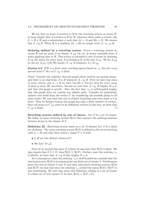 5.3. DECIDABILITY OF GROUND ENTAILMENT PROBLEMS                                 85

    We say that an atom A rewrites to B by the rewriting system on atoms R,
or more simply that A rewrites to B by R, whenever there exists a rewrite rule
L → R ∈ R and a substitution σ such that Lσ = A and Rσ = B. We denote
this A →R B. When R is a singleton {L → R} we simply write A →L→R B.

Ordering deﬁned by a rewriting system Given a rewriting system on
atoms R and an atom A we denote A ↓R the set of atoms reachable from A
when applying rules in R. This notion is extended to sets of atoms by denoting
S ↓R the union, for every atom A occurring in S, of the sets A ↓R . We let A ↓−
                                                                              R
be the set A ↓R {A} We denote A R B whenever A ∈ B ↓− .      R

Lemma 5.2. If R is a ﬁnite atom rewriting system based on        a   then for every
ground atom C the set C ↓R is ﬁnite.

Proof. Consider the (inﬁnite) directed graph whose vertices are ground atoms,
and there is an edge from A to B whenever A →R B. First we note that since
in every rewrite rule L → R we have Var(R) ⊆ Var(L) then for every atom
A there is most |R| successors. Second we note that A →R B implies B a A,
and thus this graph is acyclic. Also, the fact that a is well-founded implies
that this graph does not contain any inﬁnite path. Consider its (potentially
inﬁnite) tree build from the vertice C by considering the possible paths to all
other nodes. We note that this tree is of ﬁnite branching and every path in it is
ﬁnite. Thus by K¨nig’s lemma this graph has only a ﬁnite number of vertices.
                  o
Since all atoms in C ↓R must be by deﬁnition vertices in this tree, we have that
C ↓R is ﬁnite.

Rewriting systems deﬁned by sets of clauses Let S be a set of clauses.
We deﬁne an atom rewriting system R(S) that captures the ordering relations
between atoms in the clauses of S.

Deﬁnition 23. (Rewriting system based on a set of clauses) Let S be a ﬁnite
set of clauses. The atom rewriting system R(S) is deﬁned as the set of rewriting
rules L → R such that there exists a clause C ∈ S with:

   • L, R are two distinct atoms of C;

   • We have R     a L.

     First let us remark that since S is ﬁnite we also have that R(S) is ﬁnite. We
also remark that if S ⊆ S , then R(S) ⊆ R(S ). Further, since the ordering a
is liftable, we have that A →R B also implies B a A.
     As a consequence, since the ordering a is well-founded we conclude that the
rewriting system R(S) is terminating for any ﬁnite set of clauses S. Furthermore
given two sets of clauses S and S and their associated rewriting systems R(S)
and R(S ) we note that since the ordering a is ﬁxed the union R(S) ∪ R(S ) is
also terminating. We note that given this deﬁnition, adding to a set of clauses
S a ﬁnite set of unit clauses S we have R(S) = R(S ∪ S ).
 