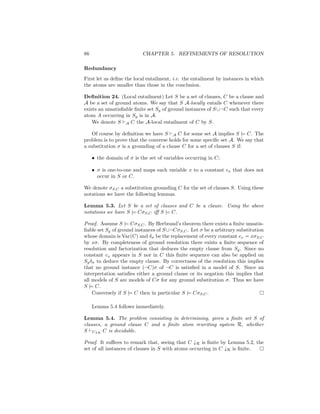86                         CHAPTER 5. REFINEMENTS OF RESOLUTION

Redundancy
First let us deﬁne the local entailment, i.e. the entailment by instances in which
the atoms are smaller than those in the conclusion.

Deﬁnition 24. (Local entailment) Let S be a set of clauses, C be a clause and
A be a set of ground atoms. We say that S A-locally entails C whenever there
exists an unsatisﬁable ﬁnite set Sg of ground instances of S ∪¬C such that every
atom A occurring in Sg is in A.
    We denote S A C the A-local entailment of C by S.

   Of course by deﬁnition we have S A C for some set A implies S |= C. The
problem is to prove that the converse holds for some speciﬁc set A. We say that
a substitution σ is a grounding of a clause C for a set of clauses S if:

     • the domain of σ is the set of variables occurring in C;

     • σ is one-to-one and maps each variable x to a constant cx that does not
       occur in S or C.

We denote σS,C a substitution grounding C for the set of clauses S. Using these
notations we have the following lemmas.

Lemma 5.3. Let S be a set of clauses and C be a clause. Using the above
notations we have S |= CσS,C iﬀ S |= C.

Proof. Assume S |= CσS,C . By Herbrand’s theorem there exists a ﬁnite unsatis-
ﬁable set Sg of ground instances of S ∪¬CσS,C . Let σ be a arbitrary substitution
whose domain is Var(C) and δσ be the replacement of every constant cx = xσS,C
by xσ. By completeness of ground resolution there exists a ﬁnite sequence of
resolution and factorization that deduces the empty clause from Sg . Since no
constant cx appears in S nor in C this ﬁnite sequence can also be applied on
Sg δσ to deduce the empty clause. By correctness of the resolution this implies
that no ground instance (¬C)σ of ¬C is satisﬁed in a model of S. Since an
interpretation satisﬁes either a ground clause or its negation this implies that
all models of S are models of Cσ for any ground substitution σ. Thus we have
S |= C.
    Conversely if S |= C then in particular S |= CσS,C .

     Lemma 5.4 follows immediately.

Lemma 5.4. The problem consisting in determining, given a ﬁnite set S of
clauses, a ground clause C and a ﬁnite atom rewriting system R, whether
S C↓R C is decidable.

Proof. It suﬃces to remark that, seeing that C ↓R is ﬁnite by Lemma 5.2, the
set of all instances of clauses in S with atoms occurring in C ↓R is ﬁnite.
 