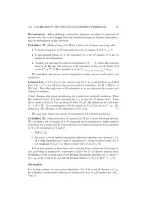 5.3. DECIDABILITY OF GROUND ENTAILMENT PROBLEMS                                  87

Redundancy. When deﬁning a redundant inference we allow the presence of
clauses that are strictly bigger than the entailed among the clauses demonstrat-
ing the redundancy of the inference.
Deﬁnition 25. (Redundancy) Let R be a ﬁnite set of atom rewriting rules.
   • A ground clause C is R-redundant in a set of clauses S if S      C↓R   C.
   • A non-ground clause C is R-redundant in a set of clauses S if all its
     instances are redundant;
   • Consider an inference by ordered resolution C , C”  C where the resolved
     atom is A. We say this inference is R-redundant in the set of clauses S if
     either C or C” is R-redundant in S or S CσS,C ↓R ∪AσS,C ↓− CσS,C .
                                                                  R

    We note that this notion can be employed to relate a priori and a posteriori
resolution.
Lemma 5.5. Let C1 , C2 be two clauses and let σ be a substitution such that
C1 σ, C2 σ   C is an inference by a priori ordered resolution. Let R = R(C1 σ) ∪
R(C2 σ). Then this inference is R-redundant or is an inference by a posteriori
ordered resolution.
Proof. Assume this is not an inference for a posteriori ordered resolution. Then
the resolved atom A is not maximal for a in the set of atoms of C. Thus
there exists in C1 σ or C2 σ an atom B with A a B. By deﬁnition we thus have
B → A ∈ R. As a consequence all the atoms in C1 σ, C2 σ are in C ↓R . By
deﬁnition this inference is R-redundant in {C1 , C2 }.
   We may now deﬁne our notion of redundancy for ordered resolution.
Deﬁnition 26. (Saturated sets of clauses) Let R be a atom rewriting system.
We say that a set of clauses S is R-saturated up to redundancy under ordered
resolution with respect to R, if any inference by ordered resolution from premises
in S is R-redundant in S and if:
  1. R(S) ⊆ R;
  2. For each a priori ordered resolution inference between two clauses C1 , C2
     of S with substitution σ and of conclusion C, if the resolved atom Aσ is
     not maximal in C1 σ, C2 σ then we have R(C1 σ, C2 σ) ⊆ R.
    Let us now present a procedure that, starting from a ﬁnite set of clauses S,
and providing it terminates, constructs a ﬁnite set S of clauses and an atom
rewriting system R such that every ground entailment problem for a clause C
is C ↓R -local. That is to say, for all ground clauses C, S |= C iﬀ S C↓R C.

Saturation
Let us now present our saturation algorithm. Let S be a set of clauses, and a
be a liftable, well-founded ordering on atoms such that A a B implies Var(A) ⊆
Var(B).
 