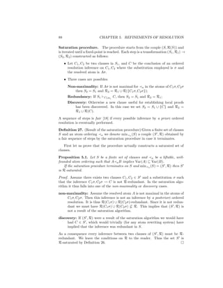 88                         CHAPTER 5. REFINEMENTS OF RESOLUTION

Saturation procedure. The procedure starts from the couple (S, R(S)) and
is iterated until a ﬁxed-point is reached. Each step is a transformation (S1 , R1 ) →
(S2 , R2 ) constructed as follows:
     • Let C1 , C2 be two clauses in S1 , and C be the conclusion of an ordered
       resolution inference on C1 , C2 where the substitution employed is σ and
       the resolved atom is Aσ.
     • Three cases are possibles:
       Non-maximality: If Aσ is not maximal for a in the atoms of C1 σ, C2 σ
          then S2 = S1 and R2 = R1 ∪ R({C1 σ, C2 σ});
       Redundancy: If S1      C↓R1   C, then S2 = S1 and R2 = R1 ;
       Discovery: Otherwise a new clause useful for establishing local proofs
           has been discovered. In this case we set S2 = S1 ∪ {C} and R2 =
           R1 ∪ R(C).
A sequence of steps is fair [18] if every possible inference by a priori ordered
resolution is eventually performed.
Deﬁnition 27. (Result of the saturation procedure) Given a ﬁnite set of clauses
S and an atom ordering a we denote min a (S) a couple (S , R) obtained by
a fair sequence of steps by the saturation procedure in case it terminates.
    First let us prove that the procedure actually constructs a saturated set of
clauses.
Proposition 5.1. Let S be a ﬁnite set of clauses and a be a liftable, well-
founded atom ordering such that A a B implies Var(A) ⊆ Var(B).
    If the saturation procedure terminates on S and min a (S) = (S , R) then S
is R-saturated.
Proof. Assume there exists two clauses C1 , C2 ∈ S and a substitution σ such
that the inference C1 σ, C2 σ     C is not R-redundant. In the saturation algo-
rithm it thus falls into one of the non-maximality or discovery cases.
non-maximality: Assume the resolved atom A is not maximal in the atoms of
    C1 σ, C2 σ. Then this inference is not an inference by a posteriori ordered
    resolution. It is thus R(C1 σ) ∪ R(C2 σ)-redundant. Since it is not redun-
    dant we must have R(C1 σ) ∪ R(C2 σ) ⊆ R. This implies that (S , R) is
    not a result of the saturation algorithm.
discovery: If (S , R) were a result of the saturation algorithm we would have
     had C ∈ S , which would trivially (for any atom rewriting system) have
     implied that the inference was redundant in S.
As a consequence every inference between two clauses of (S , R) must be R-
redundant. We leave the conditions on R to the reader. Thus the set S is
R-saturated by Deﬁnition 26.
 