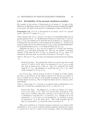 5.3. DECIDABILITY OF GROUND ENTAILMENT PROBLEMS                               89

5.3.4    Decidability of the ground entailment problem
We consider in this section a R-saturated set of clauses S. In spite of the
diﬀerences in deﬁnitions we prove that as in [26, 25] saturation implies GivanM92
in our sense. The spirit of the proof is a combination of those in [59, 26, 25].

Proposition 5.2. Let S be a R-saturated set of clauses, and C be a ground
clause. Then S |= C implies S C↓R C

Proof. Assume that S |= C, and let T be the set of unsatisﬁable ﬁnite sets of
ground instances of S ∪ ¬C. By Herbrand’s Theorem we know that T = ∅. Let
Tmin ⊆ T be a set of ﬁnite sets T such that the set atoms(T ) ↓R  atoms(C) ↓R
is minimal for the extension on sets of atoms of the ordering a . If this set of
atoms is empty then we are done as each T ∈ Tmin is then an unsatisﬁable ﬁnite
set of ground instances of S ∪ ¬C in which all atoms are in C ↓R .
    Otherwise for any T ∈ Tmin the set of atoms in T is ﬁnite and therefore
atoms(T ) ↓R is also ﬁnite by Lemma 5.2. Thus we can consider a maximal
element A (the same for all T in Tmin ) in atoms(T ) ↓R C ↓R . Since A is
maximal we also have that A is an atom occurring in T for each T ∈ Tmin .
Claim 4. For any T ∈ Tmin the atom A is maximal in atoms(T ) for the ordering
 R.

     Proof of the claim. By contradiction if this were not the case there   would
     exist B ∈ T with A R B. Since A is maximal in T ↓R C ↓R we            would
     have that B would not be in this set. Since B ∈ atoms(T ) this         would
     imply B ∈ C ↓R . By deﬁnition we would then have A ∈ C ↓R ,            which
     would contradict A ∈ T ↓R C ↓R .                     ♦

   Let T be in Tmin , and let Leaves+ be the set of clauses in T that contain
                                     A
the atom A, and Leaves− be the subset of clauses of T that do not contain A.
                        A
Let us consider the set Leaves of all possible conclusions of resolution on A
between clauses in Leaves+ . The set of ground clauses Leaves ∪ Leaves− is also
                          A                                           A
unsatisﬁable.
Claim 5. Each clause CA ∈ Leaves+ is an instance with a substitution σ of a
                                 A
clause CA ∈ S that has a maximal atom As for a with As σ = A.
        s


     Proof of the claim. By deﬁnition CA is either an instance of a clause
     in S or of a clause in ¬C. Since A is not an atom occurring in C the
     latter case is excluded. Thus there exists CA ∈ S, an atom As ∈ CA , and
                                                 s                     s
                                  s              s                   s
     a substitution σ such that A σ = A and CA σ = CA . Finally if A is not
                            s
     maximal for a in CA then it is not maximal for R and thus A cannot
     be maximal for R in the atoms of CA . This would contradict the fact
     that A is maximal for R among the atoms occurring in T .         ♦

   Thus every resolution on A between clauses in Leaves+ is an instance with
                                                          A
substitution σ of an a priori ordered resolution inference between two clauses
C1 and C2 of S. Let C3 ∈ Leaves be its conclusion. Since S is R-saturated
 