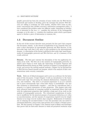 1.3. DOCUMENT OUTLINE                                                          9

graphic protocols has been the extension of some results into the Web Service
framework and consists in deciding, given the messages the putative Web Ser-
vices are willing to exchange one with another, whether there exists an elec-
tronic conversation that satisﬁes everyone’s information management policy. I
have considered this problem under two diﬀerent angles, depending on whether
one is interested in the how, i.e. considers the structure of the exchangeable
messages, or in the what, i.e. considers the conditions under which a participant
agrees to disclose a piece of information to someone else.


1.3     Document Outline
In the rest of this section I describe more precisely the four parts that compose
this document, namely: a) the domain of application of my researchs that con-
tains a short description of crpytographic protocols and Web Services, b) the
ﬁrst-order logic tools that I rely upon to solve problems in the aforementioned
domain, c) a description of the formal modelling in ﬁrst-order logic based frame-
works of cryptographic protocols and Web Services, and d) a summary of the
results achieved.

Domain. The ﬁrst part contains the description of the two application do-
mains of my work. The ﬁrst one is the analysis of cryptographic protocols, on
which I have begun to work under the supervision of Laurent Vigneron and
Micha¨l Rusinowitch during my PhD. I present in Chapter 2 cryptographic pro-
      e
tocols, and surveys the existing analysis methods. Chapter 3 is an introduction
to Web Services biased towards our purpose, which is the analysis of their com-
munications under security constraints.

Tools. Both out of didactical purpose and to serve as a reference for the latter
parts of this document, I begin Chapter 4 with an introduction to the basics
of ﬁrst-order logic byb surveying the classical skolemization, compacity prop-
erty, and resolution. The latter is of special importance to us as it permits
one to prove automatically that a ﬁrst-order theory is unsatisﬁable—one says
that resolution is refutationally complete—, and thus by contradiction that a
property is a logical consequence of other properties. This chapter ends with
more advanced materials on reasoning modulo an equational theory that ends
with the replacement properties that underlies a large part of my work on the
analysis of cryptographic protocols. The refutational completeness of resolu-
tion is insuﬃcient for the practical purpose of automated deduction as it relies
on non-determinism, and the amount of computation required even for simple
theories is too large even for modern days computer. Reﬁnements of resolution
aim at reducing the non-determinism to turn this procedure into one suited to
automated deduction, and in some cases permits one to obtain a decision proce-
dure. We ﬁrst present in Chapter 5 the classical result of Basin and Ganzinger
that proves that for ﬁrst-order theories in which all permitted resolution steps
 