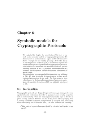 Chapter 6

Symbolic models for
Cryptographic Protocols

       We begin in this chapter the presentation of the core of our
       work on the symbolic analysis of cryptographic protocols. We
       ﬁrst associate to each narration a logical model called an active
       frame. Though it is not strictly speaking a ﬁrst-order theory
       as are the protocol models in [126], it nonetheless captures the
       essential message exchange features of cryptographic protocols.
       From these active frames we can derive the constraint systems
       routinely employed [8, 161, 55] to model a ﬁnite execution of a
       protocol. We then present symbolic derivations, a reﬁnement of
       active frames.
       The compilation process described in this section was published
       in [74]. We have included it in this document to have a self-
       contained presentation of our work. We then present a more
       reﬁned model of the internal computations of a protocol partic-
       ipant, the symbolic derivations, which was originally introduced
       in [65].


6.1     Introduction
Cryptographic protocols are designed to prescribe message exchanges between
agents in hostile environment in order to guarantee some security properties
such as conﬁdentiality. There are many apparently similar ways to describe a
given security protocol. However one has to be precise when specifying how
a message should be interpreted and processed by an agent since overlooking
subtle details may lead to dramatic ﬂaws. The main issues are the following:

   • What parts of a received message should be extracted and checked by an
     agent?

                                      95
 