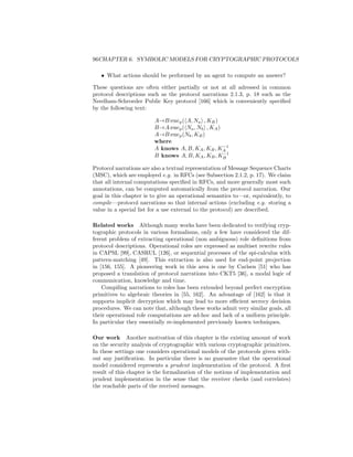 96CHAPTER 6. SYMBOLIC MODELS FOR CRYPTOGRAPHIC PROTOCOLS

   • What actions should be performed by an agent to compute an answer?

These questions are often either partially or not at all adressed in common
protocol descriptions such as the protocol narrations 2.1.3, p. 18 such as the
Needham-Schroeder Public Key protocol [166] which is conveniently speciﬁed
by the following text:

                        A→B:encp ( A, Na , KB )
                        B→A:encp ( Na , Nb , KA )
                        A→B:encp (Nb , KB )
                        where
                                                  −1
                        A knows A, B, KA , KB , KA
                                                  −1
                        B knows A, B, KA , KB , KB

Protocol narrations are also a textual representation of Message Sequence Charts
(MSC), which are employed e.g. in RFCs (see Subsection 2.1.2, p. 17). We claim
that all internal computations speciﬁed in RFCs, and more generally most such
annotations, can be computed automatically from the protocol narration. Our
goal in this chapter is to give an operational semantics to—or, equivalently, to
compile—protocol narrations so that internal actions (excluding e.g. storing a
value in a special list for a use external to the protocol) are described.

Related works Although many works have been dedicated to verifying cryp-
tographic protocols in various formalisms, only a few have considered the dif-
ferent problem of extracting operational (non ambiguous) role deﬁnitions from
protocol descriptions. Operational roles are expressed as multiset rewrite rules
in CAPSL [99], CASRUL [126], or sequential processes of the spi-calculus with
pattern-matching [49]. This extraction is also used for end-point projection
in [156, 155]. A pioneering work in this area is one by Carlsen [51] who has
proposed a translation of protocol narrations into CKT5 [36], a modal logic of
communication, knowledge and time.
    Compiling narrations to roles has been extended beyond perfect encryption
primitives to algebraic theories in [55, 162]. An advantage of [162] is that it
supports implicit decryption which may lead to more eﬃcient secrecy decision
procedures. We can note that, although these works admit very similar goals, all
their operational role computations are ad-hoc and lack of a uniform principle.
In particular they essentially re-implemented previously known techniques.

Our work Another motivation of this chapter is the existing amount of work
on the security analysis of cryptographic with various cryptographic primitives.
In these settings one considers operational models of the protocols given with-
out any justiﬁcation. In particular there is no guarantee that the operational
model considered represents a prudent implementation of the protocol. A ﬁrst
result of this chapter is the formalization of the notions of implementation and
prudent implementation in the sense that the receiver checks (and correlates)
the reachable parts of the received messages.
 