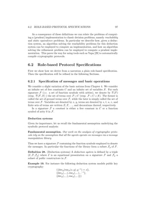6.2. ROLE-BASED PROTOCOL SPECIFICATIONS                                         97

    As a consequence of these deﬁnitions we can relate the problems of comput-
ing a (prudent) implementation to classic decision problems, namely reachability
and static equivalence problems. In particular we describe how, given a deduc-
tion system, an algorithm solving the reachability problems for this deduction
system can be employed to compute an implementation, and how an algorithm
solving the reﬁnement problem can be employed to compute a prudent imple-
mentation. This paves the way for using tools such as Yapa [29] to automatically
compile cryptographic protocols.


6.2     Role-based Protocol Speciﬁcations
First we show how we derive from a narration a plain role-based speciﬁcation.
Then the speciﬁcation will be reﬁned in the following Sections.

6.2.1    Speciﬁcation of messages and basic operations
We consider a slight variation of the basic notions from Chapter 4. We consider
an inﬁnite set of free constants C and an inﬁnite set of variables X . For each
signature F (i.e. a set of function symbols with arities), we denote by T (F)
(resp. T (F, X ) ) the set of terms over F ∪ C (resp. F ∪ C ∪ X ). The former is
called the set of ground terms over F, while the later is simply called the set of
terms over F. Variables are denoted by x, y, terms are denoted by s, t, u, v, and
ﬁnite sets of terms are written E, F, . . ., and decorations thereof, respectively.
    In a signature F a constant is either a free constant in C or a function
symbol of arity 0 in F.

Deduction systems
Given its importance, let us recall the fundamental assumption underlying the
symbolic protocol analysis:

Fundamental assumption. Our work on the analysis of cryptographic proto-
cols rely on the assumption that all the agents operate on messages via a message
manipulation library.

Thus we have a signature F containing the function symbols employed to denote
the messages. In particular the functions of the library form a subset Fp of F.

Deﬁnition 28. (Deduction systems) A deduction system is deﬁned by a triple
(E, F, Fp ) where E is an equational presentation on a signature F and Fp a
subset of public constructors in F.

Example 19. For instance the following deduction system models public key
cryptography:
                     ({decp (encp (x, y), y −1 ) = x},
                     {decp ( , ), encp ( , ), −1 },
                     {decp ( , ), encp ( , )})
 