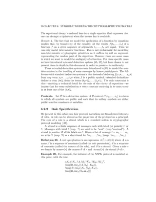 98CHAPTER 6. SYMBOLIC MODELS FOR CRYPTOGRAPHIC PROTOCOLS

The equational theory is reduced here to a single equation that expresses that
one can decrypt a ciphertext when the inverse key is available.
Remark 2. The fact that we model the application of a function by equations
implies that, by transitivity of the equality, all the results f (t1 , . . . , tn ) of a
function f on a given sequence of arguments t1 , . . . , tn are equal. Thus we
can only model deterministic functions. This is not problematic for modelling
non-deterministic cryptographic primitives as it suﬃces to add an argument
representing the random part of the algorithm. However there are some cases
in which we want to model the ambiguity of a function. For these speciﬁc cases
we have introduced extended deduction systems [65, 57], but have chosen to not
present them in depth in this document in order to preserve its uniformity.
    These extended deduction systems were introduced in [65] to model the non-
determinism in the handling of some messages by honest participants. The dif-
ference with standard deduction systems is that instead of deducing f (x1 σ, . . . , xn σ)
from any term x1 σ, . . . , xn σ when f is a public symbol, extended deductions
deduce a term (tσ)↓ from the terms (t1 σ)↓, . . . , (tn σ)↓. The only constraint is
that—omitting a technical detail for the sake of the clarity of exposition—we
impose that for every substitution σ every constant occurring in tσ must occur
in at least one of the (ti σ)↓.

Contexts. Let D be a deduction system. A D-context C[x1 , . . . , xn ] is a term
in which all symbols are public and such that its nullary symbols are either
public non-free constants or variables.

6.2.2     Role Speciﬁcation
We present in this subsection how protocol narrations are transformed into sets
of roles. A role can be viewed as the projection of the protocol on a principal.
The core of a role is a strand which is a standard notion in cryptographic
protocol modeling [111].
    A strand is a ﬁnite sequence of messages each with label (or polarity) ! or
?. Messages with label ! (resp. ?) are said to be “sent” (resp.“received”). A
strand is positive iﬀ all its labels are !. Given a list of message l = m1 , . . . , mn
we write ?l (resp. !l) as a short-hand for ?m1 , . . . , ?mn , (resp. !m1 , . . . , !mn ).
Deﬁnition 29. A role speciﬁcation is an expression A(l) : νn.(S) where A is a
name, l is a sequence of constants (called the role parameters), n is a sequence
of constants (called the nonces of the role), and S is a strand. Given a role r
we denote by nonces(r) the nonces n of r and strand(r) the strand S of r.
Example 20. For example, the initiator of the NSPK protocol is modeled, at
this point, with the role:
                                                          −1
                        νNa .(?Na , ?A, ?B, ?KA , ?KB , ?KA ,
                        !msg(B, encp ( A, Na , KB )),
                        ?msg(B, encp ( Na , Nb , KA )),
                        !msg(B, encp (Nb , KB )))
 